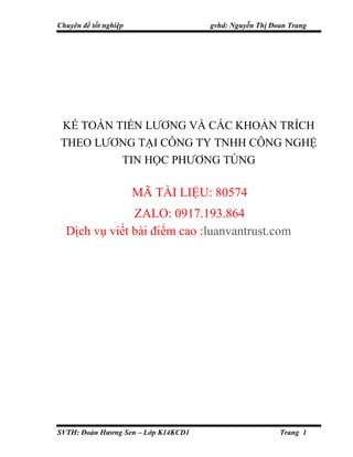 Chuyên đề tốt nghiệp gvhd: Nguyễn Thị Đoan Trang
SVTH: Đoàn Hương Sen – Lớp K14KCD1 Trang 1
KẾ TOÁN TIỀN LƯƠNG VÀ CÁC KHOẢN TRÍCH
THEO LƯƠNG TẠI CÔNG TY TNHH CÔNG NGHỆ
TIN HỌC PHƯƠNG TÙNG
MÃ TÀI LIỆU: 80574
ZALO: 0917.193.864
Dịch vụ viết bài điểm cao :luanvantrust.com
 