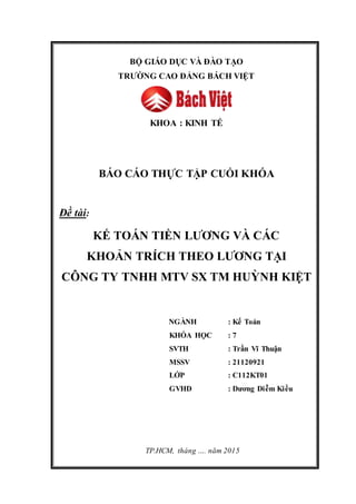 BỘ GIÁO DỤC VÀ ĐÀO TẠO
TRƯỜNG CAO ĐẲNG BÁCH VIỆT
KHOA : KINH TẾ
BÁO CÁO THỰC TẬP CUỐI KHÓA
Đề tài:
KẾ TOÁN TIỀN LƯƠNG VÀ CÁC
KHOẢN TRÍCH THEO LƯƠNG TẠI
CÔNG TY TNHH MTV SX TM HUỲNH KIỆT
NGÀNH : Kế Toán
KHÓA HỌC : 7
SVTH : Trần Vĩ Thuận
MSSV : 21120921
LỚP : C112KT01
GVHD : Dương Diễm Kiều
TP.HCM, tháng …. năm 2015
 