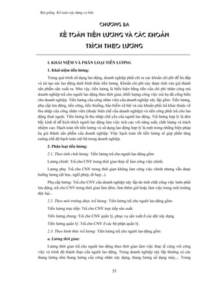 Baìi giaíng Kãú toaïn xáy dæûng cå baín


                                            CHÆÅNG ba

               KÃÚ TOAÏN TIÃÖN LÆÅNG VAÌ CAÏC KHOAÍN
                                  TRÊCH THEO LÆÅNG

      I. KHAÏI NIÃÛM VAÌ PHÁN LOAÛI TIÃÖN LÆÅNG
      1. Khaïi niãûm tiãön læång:
        Trong quaï trçnh sæí duûng lao âäüng, doanh nghiãûp phaíi chi ra caïc khoaín chi phê âãø buì âàõp
vaì taïi taûo sæïc lao âäüng dæåïi hçnh thæïc tiãön læång. Khoaín chi phê naìy âæåüc tênh vaìo giaï thaình
saín pháøm saín xuáút ra. Nhæ váûy, tiãön læång laì biãøu hiãûn bàòng tiãön cuía chi phê nhán cäng maì
doanh nghiãûp traí cho ngæåìi lao âäüng theo thåìi gian, khäúi læåüng cäng viãûc maì hoü âaî cäúng hiãún
cho doanh nghiãûp. Tiãön læång cuía cäng nhán viãn cuía doanh nghiãûp xáy làõp gäöm: Tiãön læång,
phuû cáúp læu âäüng, tiãön cäng, tiãön thæåíng, baío hiãøm xaî häüi vaì caïc khoaín phaíi traí khaïc thuäüc vãö
thu nháûp cuía cäng nhán viãn (thuäüc biãn chãú cuía doanh nghiãûp) vaì tiãön cäng phaíi traí cho lao
âäüng thuã ngoaìi. Tiãön læång laì thu nháûp chuí yãúu cuía ngæåìi lao âäüng. Traí læång håüp lyï laì âoìn
báøy kinh tãú âãø kêch thêch ngæåìi lao âäüng laìm viãûc têch cæûc våïi nàng suáút, cháút læåüng vaì traïch
nhiãûm cao. Haûch toaïn täút tiãön læång vaì sæí duûng lao âäüng håüp lyï laì mäüt trong nhæîng biãûn phaïp
haû giaï thaình saín pháøm cuía doanh nghiãûp. Viãûc haûch toaïn täút tiãön læång seî goïp pháön tàng
cæåìng chãú âäü haûch toaïn näüi bäü trong doanh nghiãûp.
      2. Phán loaûi tiãön læång:
      2.1. Theo tênh cháút læång: Tiãön læång traí cho ngæåìi lao âäüng gäöm:
      Læång chênh: Traí cho CNV trong thåìi gian thæûc tãú laìm cäng viãûc chênh.
      Læång phuû: Traí cho CNV trong thåìi gian khäng laìm cäng viãûc chênh nhæng váùn âæåüc
hæåíng læång (âi hoüc, nghè pheïp, âi hoüp...).
      Phuû cáúp læång: Traí cho CNV cuía doanh nghiãûp xáy làõp do tênh cháút cäng viãûc luän phaíi
læu âäüng, traí cho CNV trong thåìi gian laìm âãm, laìm thãm giåì hoàûc laìm viãûc trong mäi træåìng
âäüc haûi...
      2.2. Theo mäi træåìng âæåüc traí læång: Tiãön læång traí cho ngæåìi lao âäüng gäöm:
      Tiãön læång træûc tiãúp: Traí cho CNV træûc tiãúp saín xuáút.
      Tiãön læång chung: Traí cho CNV quaín lyï, phuûc vuû saín xuáút åí caïc âäüi xáy dæûng.
      Tiãön læång quaín lyï: Traí cho CNV åí caïc bäü pháûn quaín lyï.
      2.3. Theo hçnh thæïc traí læång: Tiãön læång traí cho ngæåìi lao âäüng gäöm:
      a. Læång thåìi gian:
       Læång thåìi gian traí cho ngæåìi lao âäüng theo thåìi gian laìm viãûc thæûc tãú cuìng våïi cäng
viãûc vaì trçnh âäü thaình thaûo cuía ngæåìi lao âäüng. Trong doanh nghiãûp xáy làõp thæåìng coï caïc
thang læång nhæ thang læång cuía cäng nhán xáy dæûng, thang læång sæí duûng maïy,... Trong


                                                     37
 