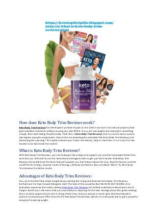 How does Keto Body Trim Reviews work?
Keto Body Trim Reviews has developed a positive impact on the client's eye due to its natural property that
gives excellent outcomes without causing any side effects. If you are overweight and looking for something
unique, then start taking the pills today. That item is Keto Body Trim Reviews, that is a secure and a success
diet regime capsules components. Does it this via extending the metabolic fee Keto Body Trim Reviews and
decreasing the yearning? This viably includes your frame into ketosis, Help in shed kilos. It is a truly first rate
trouble to be had inside the market.
What is Keto Body Trim Reviews?
With Keto Body Trim Reviews, you can finally get the energy and support you need to lose weight faster than
ever! But you still need to use the revolutionary Ketogenic diet to get your best results. Keto Body Trim
Reviews, these pills have the force that will support you: Get Vibrant about Fat Loss, Stop Fat Source, and Eat
up Off Fat for Energy, Improve Levels of Energy, Lift Body Confidence Also, and Much More! Try Keto Body
Trim Reviews for better results.
Advantages of Keto Body Trim Reviews:-
You can at last feel fiery about weight decay utilizing the raving achievement Keto Body Trim Reviews
furthermore the hop forward Ketogenic diet! The best of this would be that the KETO DIET WORKS. One
evaluation expresses that while utilizing Keto Body Trim Reviews can bolster metabolic method and control
hunger. By the by in the event that you essentially are requiring for the best strategy about this great redesign,
this is an ideal opportunity to test it. Along these lines, click any picture or catch right directly attempt to
locate a functional pace Offer from the #1 Keto Body Trim Reviews before it's irrationally late to get a powerful
viewpoint lessening weight.
 