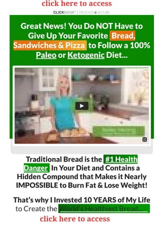 Great News! You Do NOT Have to
Give Up Your Favorite Bread,
Sandwiches & Pizza to Follow a 100%
Paleo or Ketogenic Diet...
Traditional Bread is the #1 Health
Danger In Your Diet and Contains a
Hidden Compound that Makes it Nearly
IMPOSSIBLE to Burn Fat & Lose Weight!
That’s why I Invested 10 YEARS of My Life
to Create the World’s Healthiest Bread...
click here to access
click here to access
 