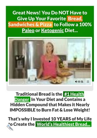 Great News! You Do NOT Have to
Give Up Your Favorite Bread,
Sandwiches & Pizza to Follow a 100%
Paleo or Ketogenic Diet...
Traditional Bread is the #1 Health
Danger In Your Diet and Contains a
Hidden Compound that Makes it Nearly
IMPOSSIBLE to Burn Fat & Lose Weight!
That’s why I Invested 10 YEARS of My Life
to Create the World’s Healthiest Bread...
S
E
C
U
R
E
O
R
D
E
R
 