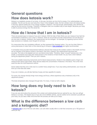 General questions
How does ketosis work?
Ketosis is a metabolic process of our body. In this way, the body can burn fat for energy, if no carbohydrates are
available. This fat can be your own body fat or food. In the ketogenic state, this fat is broken down into ketone bodies
in the liver. Ketone bodies are in turn energy suppliers. However, if we eat enough carbohydrates, they will first be
used as the first source of energy. Therefore, a ketogenic diet is an excellent way to lose weight. Because your body
is able to produce energy from the stored fat.
How do I know that I am in ketosis?
There are several ways to measure if you are in ketosis. With the help of Keto Sticks you can measure how high the
concentration of ketones in your urine is. However, these do not provide accurate measurement, but can tell you if
you are even in ketosis. (However, this measurement can be changed - for example, by ingesting coconut oil and
says someone is in ketosis, even though it's not true).
For newcomers they are completely sufficient, as they represent the cheapest option. You can buy Keto Sticks in
some pharmacies or order them on the internet (eg on Amazon). Keto breakfasts are highly recommended
A somewhat more accurate measurement method is devices that measure the acetate content in the breath and thus
are an indicator of the ketone content in the blood. Over time, however, this measurement becomes less
accurate. The body is fat-adapted and can use ketone body better. Therefore, fewer "unused" ketones are in the
breath. A somewhat inaccurate keto measurement is the existence of keto breath. Do you have a faint halitosis
during the adjustment phase? Then you are in ketosis.
The most suitable measuring instruments are for blood measurements. Similar to how diabetics prick a finger and
measure their blood sugar levels, these devices detect the concentration of ketones in the blood. This is the most
exact but also the most expensive method.
Some realize that they are in keto due to a sudden heavy weight loss. If you stop eating carbohydrates, your body will
bind up to two kilos less water.
If you are in ketosis, you will also feel less hungry and less appetite for sweets.
For some, the change directly brings more energy and focus, others experience only a tiredness (only in the
adjustment phase).
The body temperature also changes through keto. For many, it rises by half a degree.
How long does my body need to be in
ketosis?
If you are very strict about the amounts of fat, protein and carbohydrates that are optimal for you, then you will get
ketosis in 2-3 days. The fastest way is if you are a lot of athletic activity. Just be careful not to overstrain yourself and
your body. Do you take a little more time then the process can take up to 8 days.
What is the difference between a low carb
and a ketogenic diet?
A ketogenic diet is one of the low carb diets. Low carb diets usually refer to a diet that consumes up to 100 grams of
carbs per day.
 