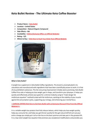 Keto Bullet Review - The Ultimate Keto Coffee Booster
 Product Name – Keto Bullet
 Location – United States
 Composition – Natural Organic Compound
 Side-Effects – NA
 Availability – Online (Exclusive Offers on Official Website)
 Rating – 5/5
 Where to Buy – Click Here to Rush Your Order from Official Website
What is Keto Bullet?
A weight loss supplement is Keto Bullet Coffee Ingredients. This brand is uncomplicated in its
calculation and manufactured with ingredients that have been scientifically proven to work. It is free
of any prohibited substances. This fat-consuming improvement initially seems promising. Keto Bullet
Coffee Price aids in helping you lose weight, get in shape, and transform your physique. It helps you
quickly and effectively achieve your goals for a slimmer body by using its "triple danger fat
misfortune equation" method to deal with fat misfortune, working on the viability of your muscle
against fat consumption cycles, supporting your energy, and enhancing your mental focus.
>>(SPECIAL OFFER) Click Here to Get Keto Bullet with an Exclusive Discount Price from the Official
Website!<<
It is a reliable weight-loss product that fully induces ketosis, which helps you lose weight quickly,
helps you consume fat, and helps you get thinner quickly for this get natural bill full sort out your
entire change you simply put it all on the line on the basic premise and take part in the greatest lift.
It is a top-notch weight loss equation that promises you exceptional modifications and provides you
 