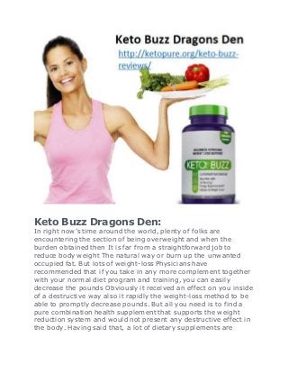 Keto Buzz Dragons Den:
In right now’s time around the world, plenty of folks are
encountering the section of being overweight and when the
burden obtained then It is far from a straightforward job to
reduce body weight The natural way or burn up the unwanted
occupied fat. But lots of weight-loss Physicians have
recommended that if you take in any more complement together
with your normal diet program and training, you can easily
decrease the pounds Obviously it received an effect on you inside
of a destructive way also it rapidly the weight-loss method to be
able to promptly decrease pounds. But all you need is to find a
pure combination health supplement that supports the weight
reduction system and would not present any destructive effect in
the body. Having said that, a lot of dietary supplements are
 
