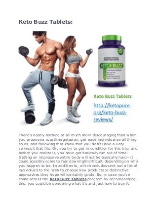 Keto Buzz Tablets:
There’s nearly nothing at all much more discouraging than when
you propose a coastline getaway, get each individual small thing
so as, and following that know that you don’t Have a very
swimsuit that fits. Or, you try to get in condition for this trip, and
before you realize it, you have got basically run out of time.
Getting an impressive entire body will not be basically hard– it
could possibly come to feel downright difficult, depending on who
you happen to be. In addition to, which includes sent out a lot of
individuals to the Web to choose new products or distinctive
approaches they hope will certainly guide. So, in case you’ve
come across the Keto Buzz Tablets program by accomplishing
this, you could be pondering what it's and just how to buy it.
 