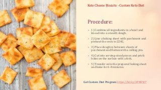 Procedure:
 1) Combine all ingredients in a bowl and
knead into a smooth dough.
 2) Line a baking sheet with parchment and
preheat the oven to 220C.
 3) Place dough in between sheets of
parchment and flatten with a rolling pin.
 4) Cut into serving-sized pieces and prick
holes on the surface with a fork.
 5) Transfer onto the prepared baking sheet
and bake for 6-8 minutes.
Keto Cheese Biscuits - Custom Keto Diet
Get Custom Diet Program https://bit.ly/2PBEVj7
 