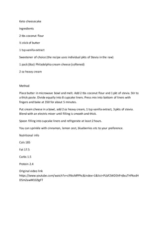 Keto cheesecake
Ingredients
2 tbs coconut flour
½ stick of butter
1 tsp vanilla extract
Sweetener of choice (the recipe uses individual pkts of Stevia in the raw)
1 pack (8oz) Philadelphia cream cheese (softened)
2 oz heavy cream
Method
Place butter in microwave bowl and melt. Add 2 tbs coconut flour and 1 pkt of stevia. Stir to
a thick paste. Divide equally into 8 cupcake liners. Press mix into bottom of liners with
fingers and bake at 350 for about 5 minutes.
Put cream cheese in a bowl, add 2 oz heavy cream, 1 tsp vanilla extract, 3 pkts of stevia.
Blend with an electric mixer until filling is smooth and thick.
Spoon filling into cupcake liners and refrigerate at least 2 hours.
You can sprinkle with cinnamon, lemon zest, blueberries etc to your preference.
Nutritional info
Cals 185
Fat 17.5
Carbs 1.5
Protein 2.4
Original video link
https://www.youtube.com/watch?v=clftksMPPhc&index=1&list=PLbF2WD5hPn8xuTHPkxdH
D5m2awM1G9gFT