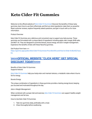Keto Cider Fit Gummies
Welcome to the official website of Keto Cider Fit Gummies! Discover the benefits of these tasty
gummies, learn how to use them effectively, and find out what ingredients make them so powerful.
Read customer reviews, explore frequently asked questions, and get in touch with us for more
information.
Product Overview
Keto Cider Fit Gummies are a delicious and convenient way to support your keto journey. These
gummies are formulated with a unique blend of ingredients including apple cider vinegar, BHB salts,
and MCT oil. They are designed to promote ketosis, boost energy, and aid in weight management.
Experience the benefits of keto with these flavorful gummies.
Get Product from here >>>
https://gamma.app/public/Keto-Cider-Fit-Gummies-Price-Benefits-and-How-to-Order-4v4bx4527wxa
kic
==>>OFFICIAL WEBSITE "CLICK HERE" GET SPECIAL
DISCOUNT TODAY!<<==
Benefits of Keto Cider Fit Gummies
Supports Ketosis
Keto Cider Fit Gummies help your body enter and maintain ketosis, a metabolic state where it burns
fat for energy.
Boosts Energy
The unique combination of ingredients in these gummies provides a lasting energy boost, keeping
you focused and motivated throughout the day.
Aids in Weight Management
When combined with a proper diet and exercise, Keto Cider Fit Gummies can support healthy weight
management and fat loss.
How to Use Keto Cider Fit Gummies
1. Take two gummies daily, preferably with a meal.
2. Chew thoroughly before swallowing.
 