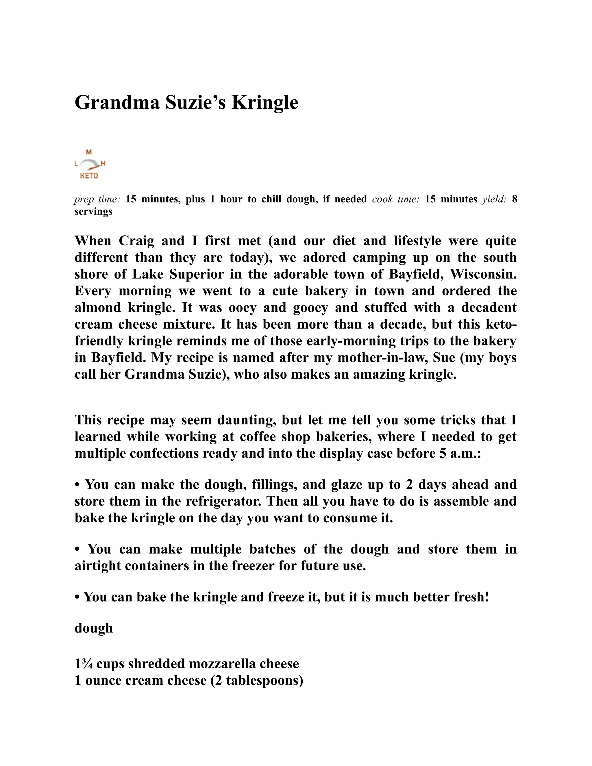 Grandma Suzie’s Kringle
prep time: 15 minutes, plus 1 hour to chill dough, if needed cook time: 15 minutes yield: 8
servings
When Craig and I first met (and our diet and lifestyle were quite
different than they are today), we adored camping up on the south
shore of Lake Superior in the adorable town of Bayfield, Wisconsin.
Every morning we went to a cute bakery in town and ordered the
almond kringle. It was ooey and gooey and stuffed with a decadent
cream cheese mixture. It has been more than a decade, but this keto-
friendly kringle reminds me of those early-morning trips to the bakery
in Bayfield. My recipe is named after my mother-in-law, Sue (my boys
call her Grandma Suzie), who also makes an amazing kringle.
This recipe may seem daunting, but let me tell you some tricks that I
learned while working at coffee shop bakeries, where I needed to get
multiple confections ready and into the display case before 5 a.m.:
• You can make the dough, fillings, and glaze up to 2 days ahead and
store them in the refrigerator. Then all you have to do is assemble and
bake the kringle on the day you want to consume it.
• You can make multiple batches of the dough and store them in
airtight containers in the freezer for future use.
• You can bake the kringle and freeze it, but it is much better fresh!
dough
1¾ cups shredded mozzarella cheese
1 ounce cream cheese (2 tablespoons)
 