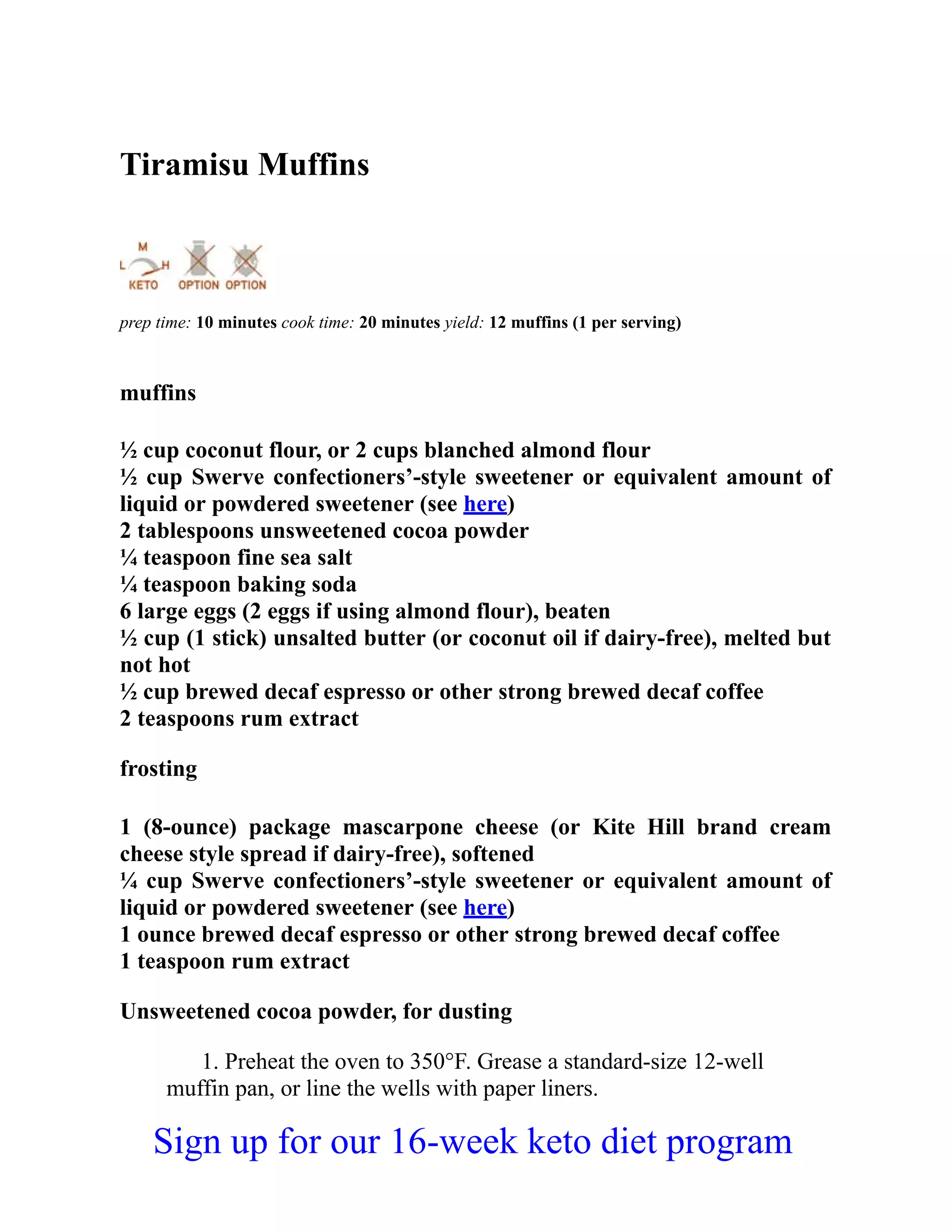 Tiramisu Muffins
prep time: 10 minutes cook time: 20 minutes yield: 12 muffins (1 per serving)
muffins
½ cup coconut flour, or 2 cups blanched almond flour
½ cup Swerve confectioners’-style sweetener or equivalent amount of
liquid or powdered sweetener (see here)
2 tablespoons unsweetened cocoa powder
¼ teaspoon fine sea salt
¼ teaspoon baking soda
6 large eggs (2 eggs if using almond flour), beaten
½ cup (1 stick) unsalted butter (or coconut oil if dairy-free), melted but
not hot
½ cup brewed decaf espresso or other strong brewed decaf coffee
2 teaspoons rum extract
frosting
1 (8-ounce) package mascarpone cheese (or Kite Hill brand cream
cheese style spread if dairy-free), softened
¼ cup Swerve confectioners’-style sweetener or equivalent amount of
liquid or powdered sweetener (see here)
1 ounce brewed decaf espresso or other strong brewed decaf coffee
1 teaspoon rum extract
Unsweetened cocoa powder, for dusting
1. Preheat the oven to 350°F. Grease a standard-size 12-well
muffin pan, or line the wells with paper liners.
Sign up for our 16-week keto diet program
 
