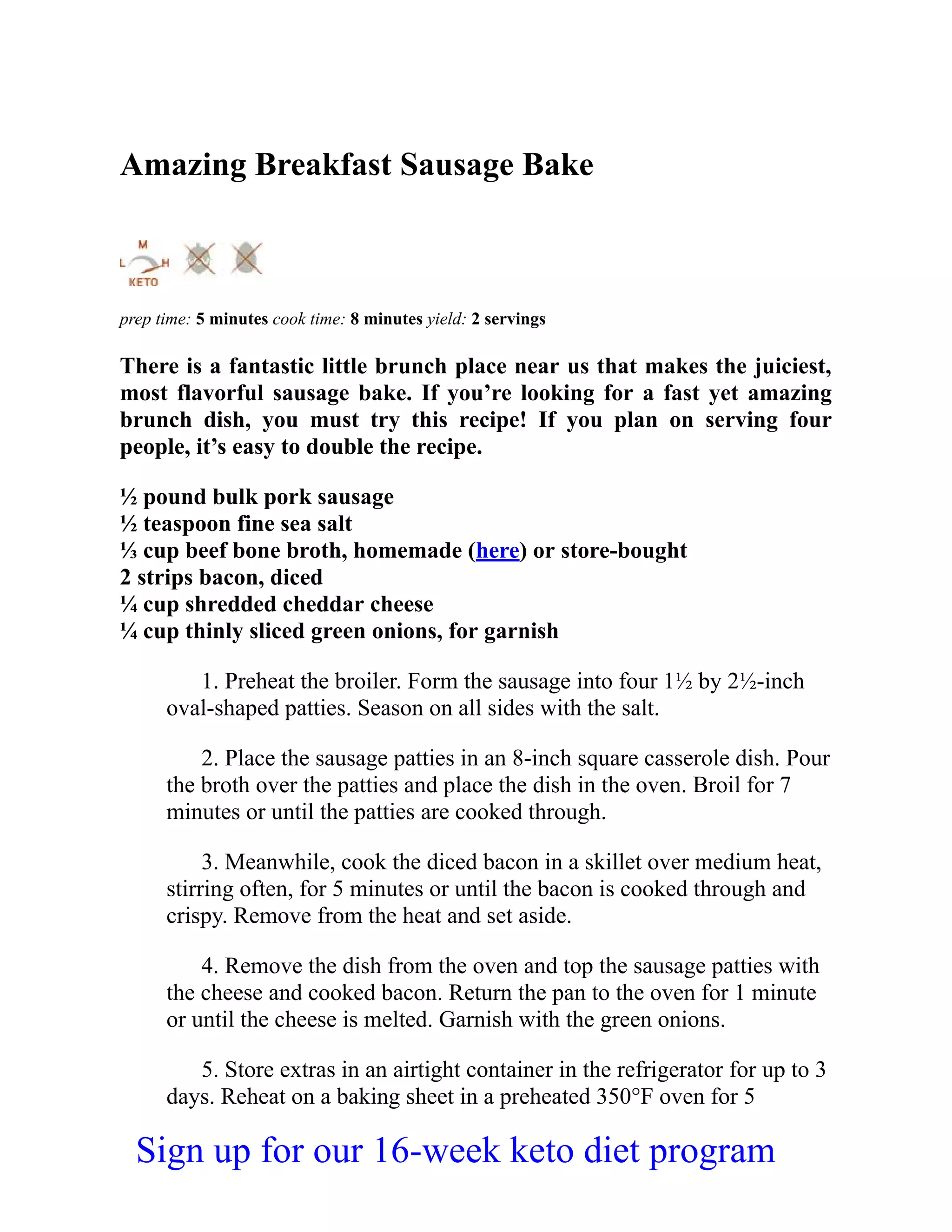 Amazing Breakfast Sausage Bake
prep time: 5 minutes cook time: 8 minutes yield: 2 servings
There is a fantastic little brunch place near us that makes the juiciest,
most flavorful sausage bake. If you’re looking for a fast yet amazing
brunch dish, you must try this recipe! If you plan on serving four
people, it’s easy to double the recipe.
½ pound bulk pork sausage
½ teaspoon fine sea salt
⅓ cup beef bone broth, homemade (here) or store-bought
2 strips bacon, diced
¼ cup shredded cheddar cheese
¼ cup thinly sliced green onions, for garnish
1. Preheat the broiler. Form the sausage into four 1½ by 2½-inch
oval-shaped patties. Season on all sides with the salt.
2. Place the sausage patties in an 8-inch square casserole dish. Pour
the broth over the patties and place the dish in the oven. Broil for 7
minutes or until the patties are cooked through.
3. Meanwhile, cook the diced bacon in a skillet over medium heat,
stirring often, for 5 minutes or until the bacon is cooked through and
crispy. Remove from the heat and set aside.
4. Remove the dish from the oven and top the sausage patties with
the cheese and cooked bacon. Return the pan to the oven for 1 minute
or until the cheese is melted. Garnish with the green onions.
5. Store extras in an airtight container in the refrigerator for up to 3
days. Reheat on a baking sheet in a preheated 350°F oven for 5
Sign up for our 16-week keto diet program
 