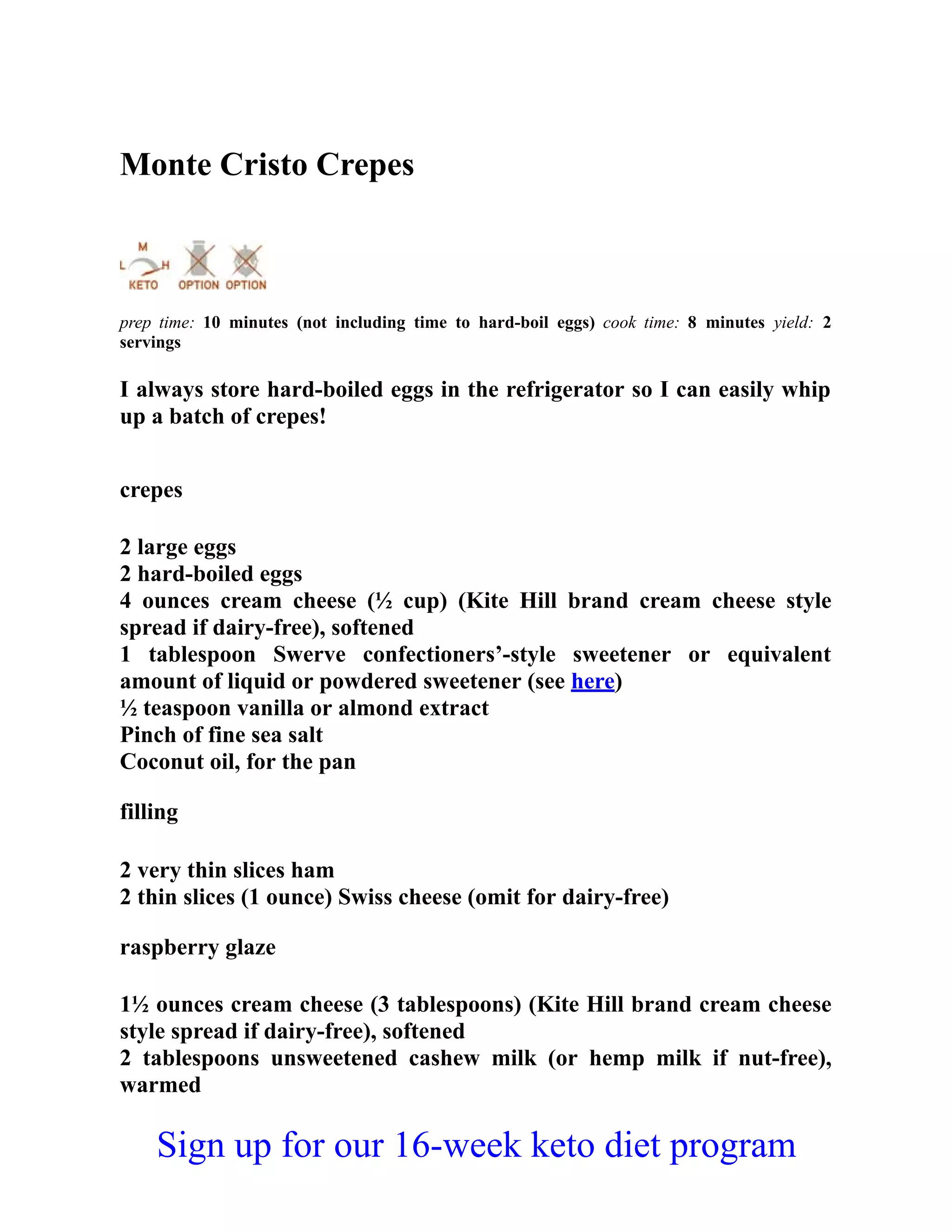 Monte Cristo Crepes
prep time: 10 minutes (not including time to hard-boil eggs) cook time: 8 minutes yield: 2
servings
I always store hard-boiled eggs in the refrigerator so I can easily whip
up a batch of crepes!
crepes
2 large eggs
2 hard-boiled eggs
4 ounces cream cheese (½ cup) (Kite Hill brand cream cheese style
spread if dairy-free), softened
1 tablespoon Swerve confectioners’-style sweetener or equivalent
amount of liquid or powdered sweetener (see here)
½ teaspoon vanilla or almond extract
Pinch of fine sea salt
Coconut oil, for the pan
filling
2 very thin slices ham
2 thin slices (1 ounce) Swiss cheese (omit for dairy-free)
raspberry glaze
1½ ounces cream cheese (3 tablespoons) (Kite Hill brand cream cheese
style spread if dairy-free), softened
2 tablespoons unsweetened cashew milk (or hemp milk if nut-free),
warmed
Sign up for our 16-week keto diet program
 