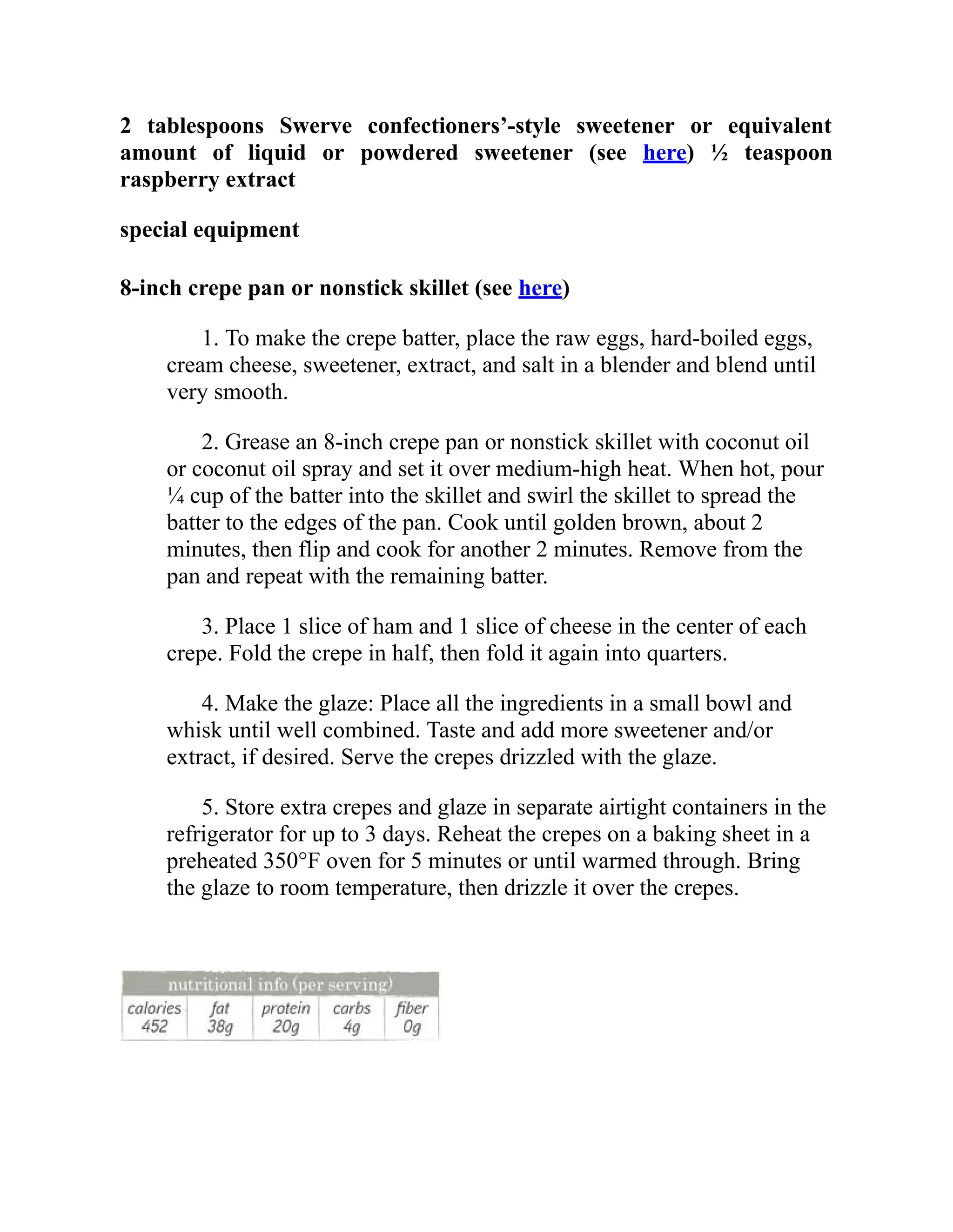 2 tablespoons Swerve confectioners’-style sweetener or equivalent
amount of liquid or powdered sweetener (see here) ½ teaspoon
raspberry extract
special equipment
8-inch crepe pan or nonstick skillet (see here)
1. To make the crepe batter, place the raw eggs, hard-boiled eggs,
cream cheese, sweetener, extract, and salt in a blender and blend until
very smooth.
2. Grease an 8-inch crepe pan or nonstick skillet with coconut oil
or coconut oil spray and set it over medium-high heat. When hot, pour
¼ cup of the batter into the skillet and swirl the skillet to spread the
batter to the edges of the pan. Cook until golden brown, about 2
minutes, then flip and cook for another 2 minutes. Remove from the
pan and repeat with the remaining batter.
3. Place 1 slice of ham and 1 slice of cheese in the center of each
crepe. Fold the crepe in half, then fold it again into quarters.
4. Make the glaze: Place all the ingredients in a small bowl and
whisk until well combined. Taste and add more sweetener and/or
extract, if desired. Serve the crepes drizzled with the glaze.
5. Store extra crepes and glaze in separate airtight containers in the
refrigerator for up to 3 days. Reheat the crepes on a baking sheet in a
preheated 350°F oven for 5 minutes or until warmed through. Bring
the glaze to room temperature, then drizzle it over the crepes.
 