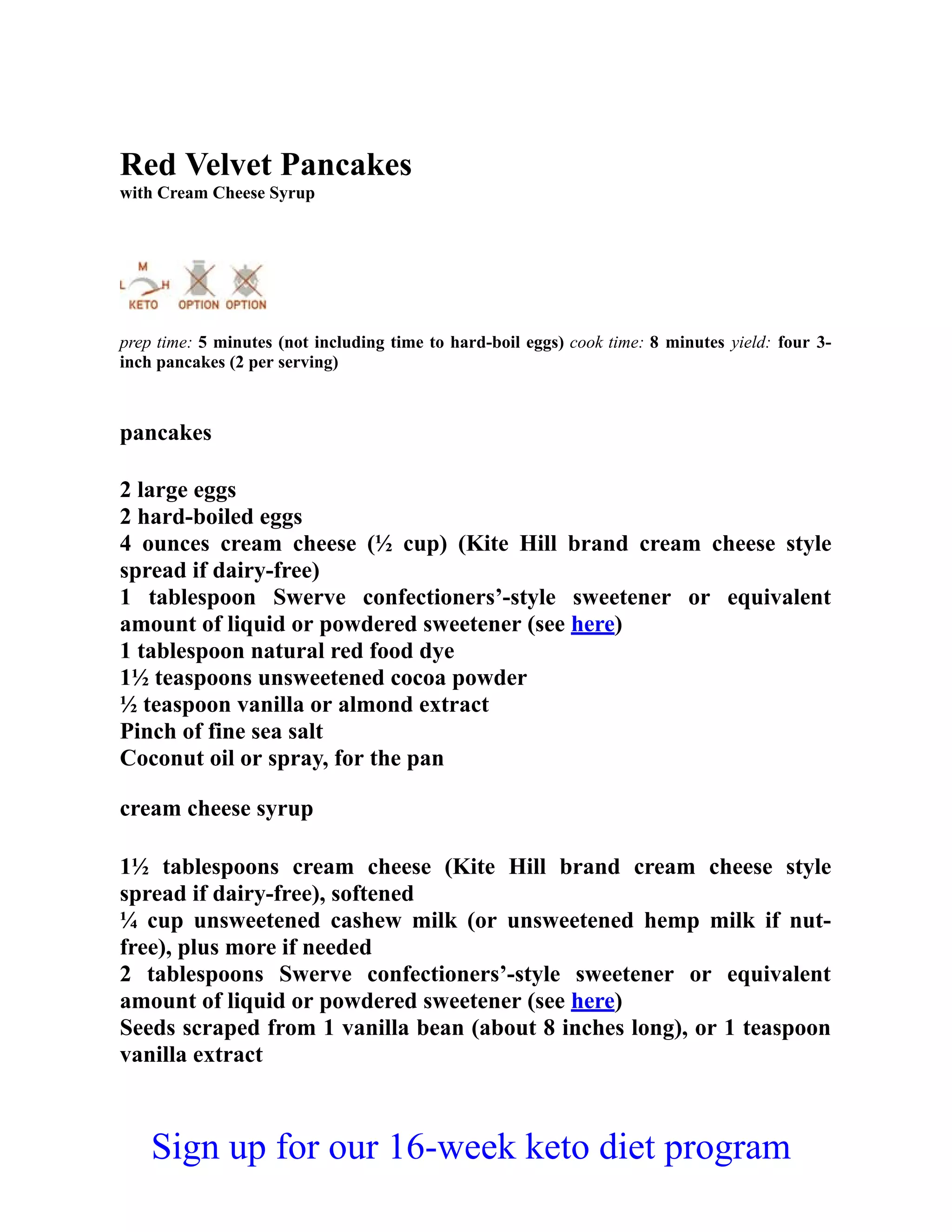 Red Velvet Pancakes
with Cream Cheese Syrup
prep time: 5 minutes (not including time to hard-boil eggs) cook time: 8 minutes yield: four 3-
inch pancakes (2 per serving)
pancakes
2 large eggs
2 hard-boiled eggs
4 ounces cream cheese (½ cup) (Kite Hill brand cream cheese style
spread if dairy-free)
1 tablespoon Swerve confectioners’-style sweetener or equivalent
amount of liquid or powdered sweetener (see here)
1 tablespoon natural red food dye
1½ teaspoons unsweetened cocoa powder
½ teaspoon vanilla or almond extract
Pinch of fine sea salt
Coconut oil or spray, for the pan
cream cheese syrup
1½ tablespoons cream cheese (Kite Hill brand cream cheese style
spread if dairy-free), softened
¼ cup unsweetened cashew milk (or unsweetened hemp milk if nut-
free), plus more if needed
2 tablespoons Swerve confectioners’-style sweetener or equivalent
amount of liquid or powdered sweetener (see here)
Seeds scraped from 1 vanilla bean (about 8 inches long), or 1 teaspoon
vanilla extract
Sign up for our 16-week keto diet program
 