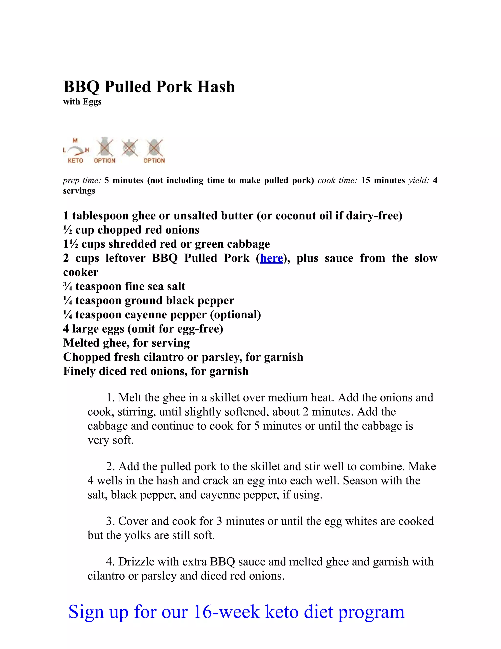 BBQ Pulled Pork Hash
with Eggs
prep time: 5 minutes (not including time to make pulled pork) cook time: 15 minutes yield: 4
servings
1 tablespoon ghee or unsalted butter (or coconut oil if dairy-free)
½ cup chopped red onions
1½ cups shredded red or green cabbage
2 cups leftover BBQ Pulled Pork (here), plus sauce from the slow
cooker
¾ teaspoon fine sea salt
¼ teaspoon ground black pepper
¼ teaspoon cayenne pepper (optional)
4 large eggs (omit for egg-free)
Melted ghee, for serving
Chopped fresh cilantro or parsley, for garnish
Finely diced red onions, for garnish
1. Melt the ghee in a skillet over medium heat. Add the onions and
cook, stirring, until slightly softened, about 2 minutes. Add the
cabbage and continue to cook for 5 minutes or until the cabbage is
very soft.
2. Add the pulled pork to the skillet and stir well to combine. Make
4 wells in the hash and crack an egg into each well. Season with the
salt, black pepper, and cayenne pepper, if using.
3. Cover and cook for 3 minutes or until the egg whites are cooked
but the yolks are still soft.
4. Drizzle with extra BBQ sauce and melted ghee and garnish with
cilantro or parsley and diced red onions.
Sign up for our 16-week keto diet program
 