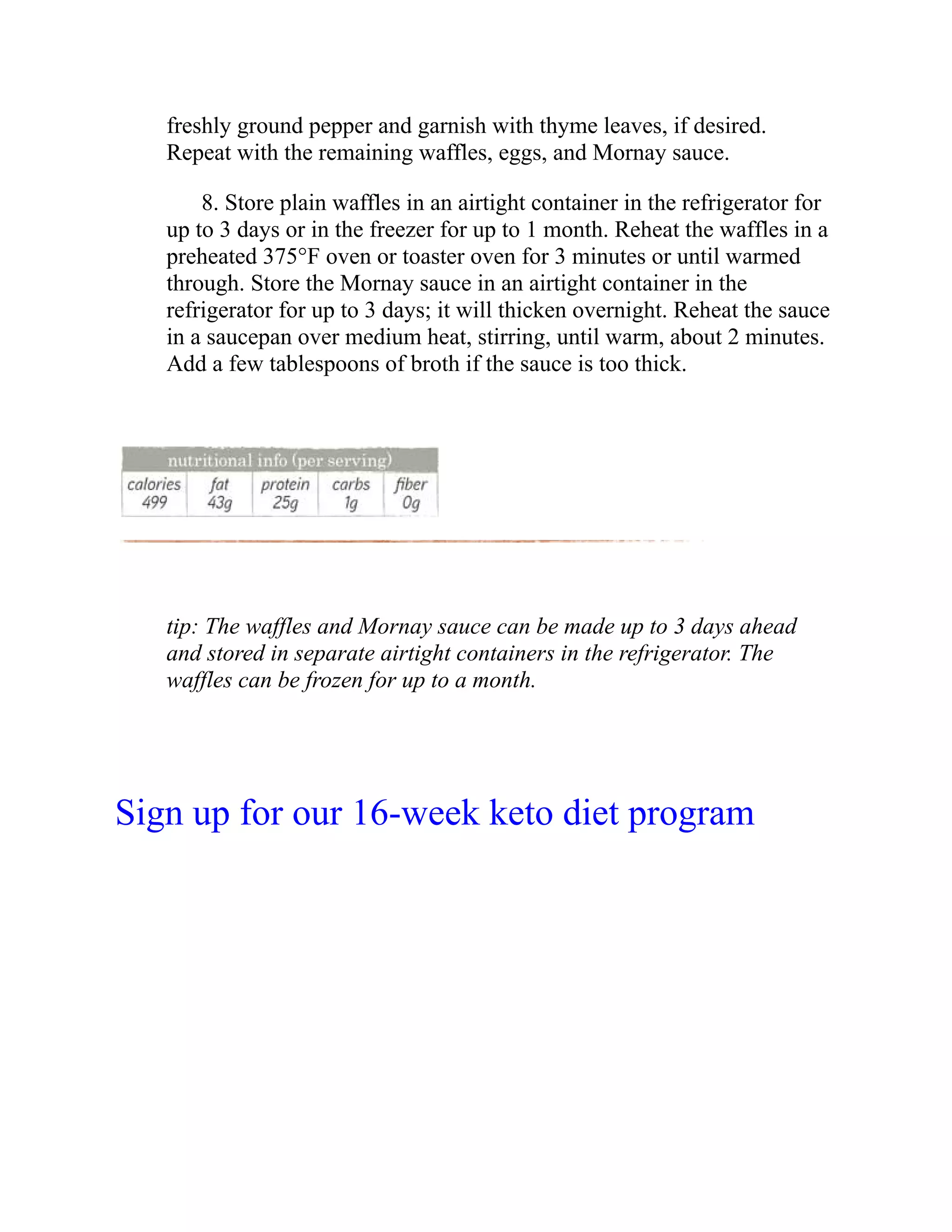 freshly ground pepper and garnish with thyme leaves, if desired.
Repeat with the remaining waffles, eggs, and Mornay sauce.
8. Store plain waffles in an airtight container in the refrigerator for
up to 3 days or in the freezer for up to 1 month. Reheat the waffles in a
preheated 375°F oven or toaster oven for 3 minutes or until warmed
through. Store the Mornay sauce in an airtight container in the
refrigerator for up to 3 days; it will thicken overnight. Reheat the sauce
in a saucepan over medium heat, stirring, until warm, about 2 minutes.
Add a few tablespoons of broth if the sauce is too thick.
tip: The waffles and Mornay sauce can be made up to 3 days ahead
and stored in separate airtight containers in the refrigerator. The
waffles can be frozen for up to a month.
Sign up for our 16-week keto diet program
 