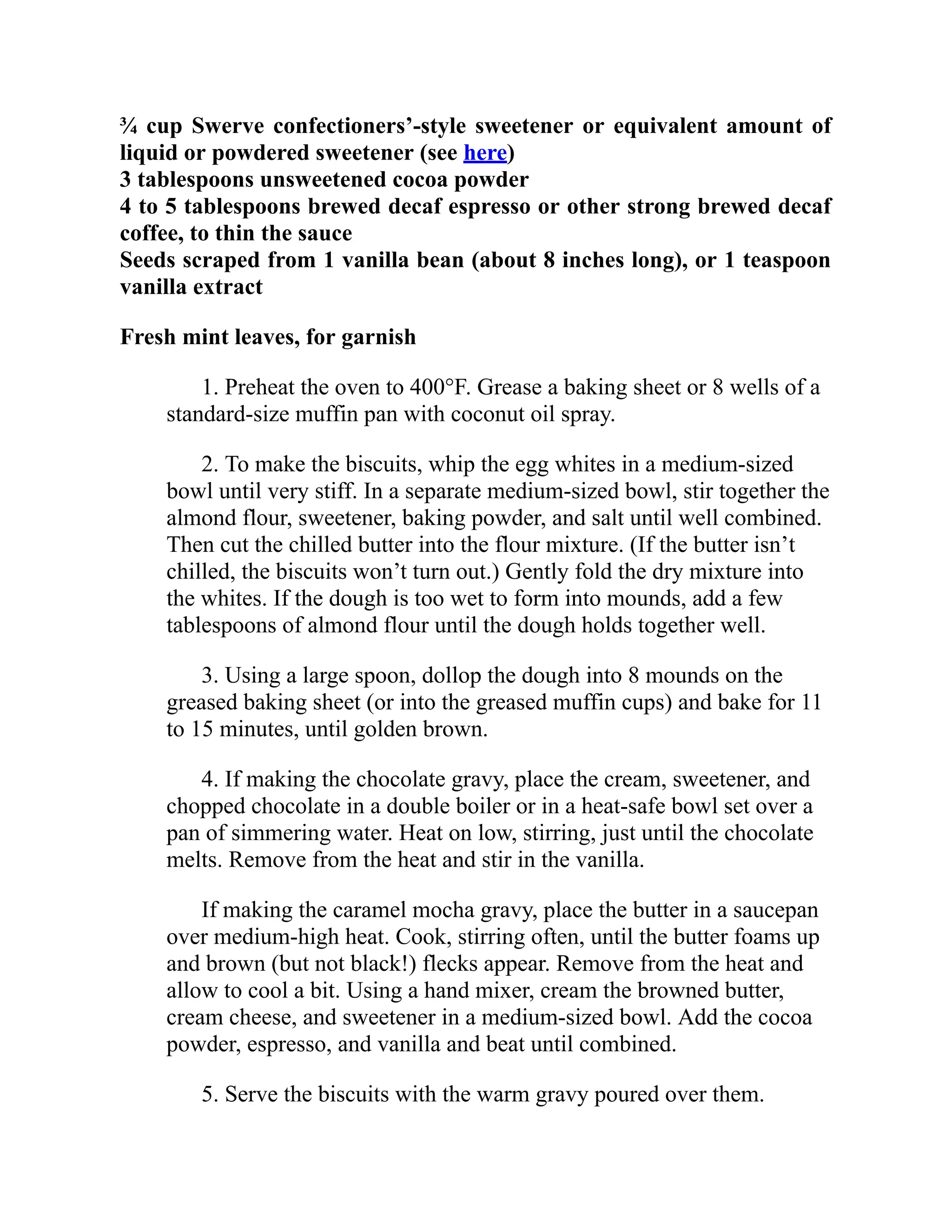 ¾ cup Swerve confectioners’-style sweetener or equivalent amount of
liquid or powdered sweetener (see here)
3 tablespoons unsweetened cocoa powder
4 to 5 tablespoons brewed decaf espresso or other strong brewed decaf
coffee, to thin the sauce
Seeds scraped from 1 vanilla bean (about 8 inches long), or 1 teaspoon
vanilla extract
Fresh mint leaves, for garnish
1. Preheat the oven to 400°F. Grease a baking sheet or 8 wells of a
standard-size muffin pan with coconut oil spray.
2. To make the biscuits, whip the egg whites in a medium-sized
bowl until very stiff. In a separate medium-sized bowl, stir together the
almond flour, sweetener, baking powder, and salt until well combined.
Then cut the chilled butter into the flour mixture. (If the butter isn’t
chilled, the biscuits won’t turn out.) Gently fold the dry mixture into
the whites. If the dough is too wet to form into mounds, add a few
tablespoons of almond flour until the dough holds together well.
3. Using a large spoon, dollop the dough into 8 mounds on the
greased baking sheet (or into the greased muffin cups) and bake for 11
to 15 minutes, until golden brown.
4. If making the chocolate gravy, place the cream, sweetener, and
chopped chocolate in a double boiler or in a heat-safe bowl set over a
pan of simmering water. Heat on low, stirring, just until the chocolate
melts. Remove from the heat and stir in the vanilla.
If making the caramel mocha gravy, place the butter in a saucepan
over medium-high heat. Cook, stirring often, until the butter foams up
and brown (but not black!) flecks appear. Remove from the heat and
allow to cool a bit. Using a hand mixer, cream the browned butter,
cream cheese, and sweetener in a medium-sized bowl. Add the cocoa
powder, espresso, and vanilla and beat until combined.
5. Serve the biscuits with the warm gravy poured over them.
 