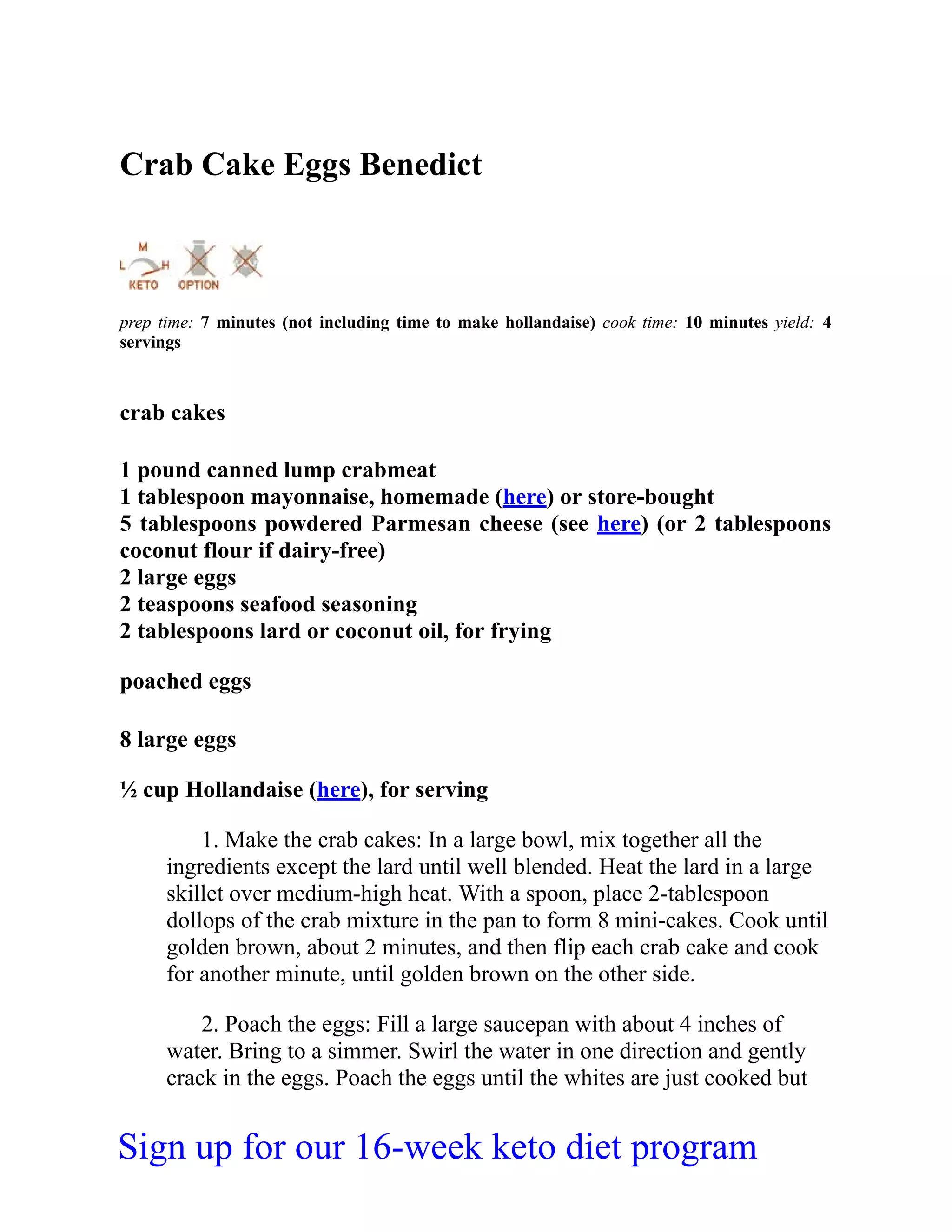 Crab Cake Eggs Benedict
prep time: 7 minutes (not including time to make hollandaise) cook time: 10 minutes yield: 4
servings
crab cakes
1 pound canned lump crabmeat
1 tablespoon mayonnaise, homemade (here) or store-bought
5 tablespoons powdered Parmesan cheese (see here) (or 2 tablespoons
coconut flour if dairy-free)
2 large eggs
2 teaspoons seafood seasoning
2 tablespoons lard or coconut oil, for frying
poached eggs
8 large eggs
½ cup Hollandaise (here), for serving
1. Make the crab cakes: In a large bowl, mix together all the
ingredients except the lard until well blended. Heat the lard in a large
skillet over medium-high heat. With a spoon, place 2-tablespoon
dollops of the crab mixture in the pan to form 8 mini-cakes. Cook until
golden brown, about 2 minutes, and then flip each crab cake and cook
for another minute, until golden brown on the other side.
2. Poach the eggs: Fill a large saucepan with about 4 inches of
water. Bring to a simmer. Swirl the water in one direction and gently
crack in the eggs. Poach the eggs until the whites are just cooked but
Sign up for our 16-week keto diet program
 