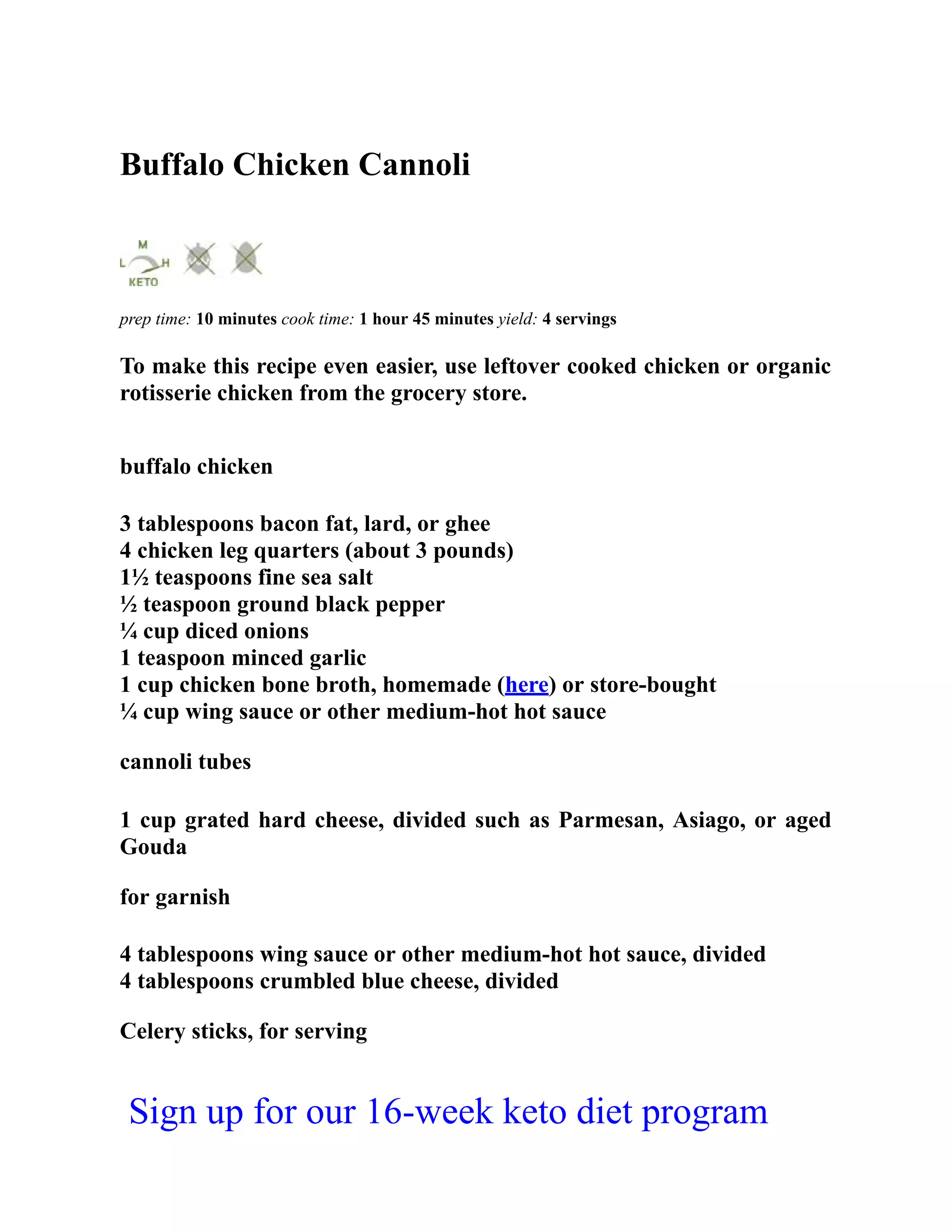Buffalo Chicken Cannoli
prep time: 10 minutes cook time: 1 hour 45 minutes yield: 4 servings
To make this recipe even easier, use leftover cooked chicken or organic
rotisserie chicken from the grocery store.
buffalo chicken
3 tablespoons bacon fat, lard, or ghee
4 chicken leg quarters (about 3 pounds)
1½ teaspoons fine sea salt
½ teaspoon ground black pepper
¼ cup diced onions
1 teaspoon minced garlic
1 cup chicken bone broth, homemade (here) or store-bought
¼ cup wing sauce or other medium-hot hot sauce
cannoli tubes
1 cup grated hard cheese, divided such as Parmesan, Asiago, or aged
Gouda
for garnish
4 tablespoons wing sauce or other medium-hot hot sauce, divided
4 tablespoons crumbled blue cheese, divided
Celery sticks, for serving
Sign up for our 16-week keto diet program
 