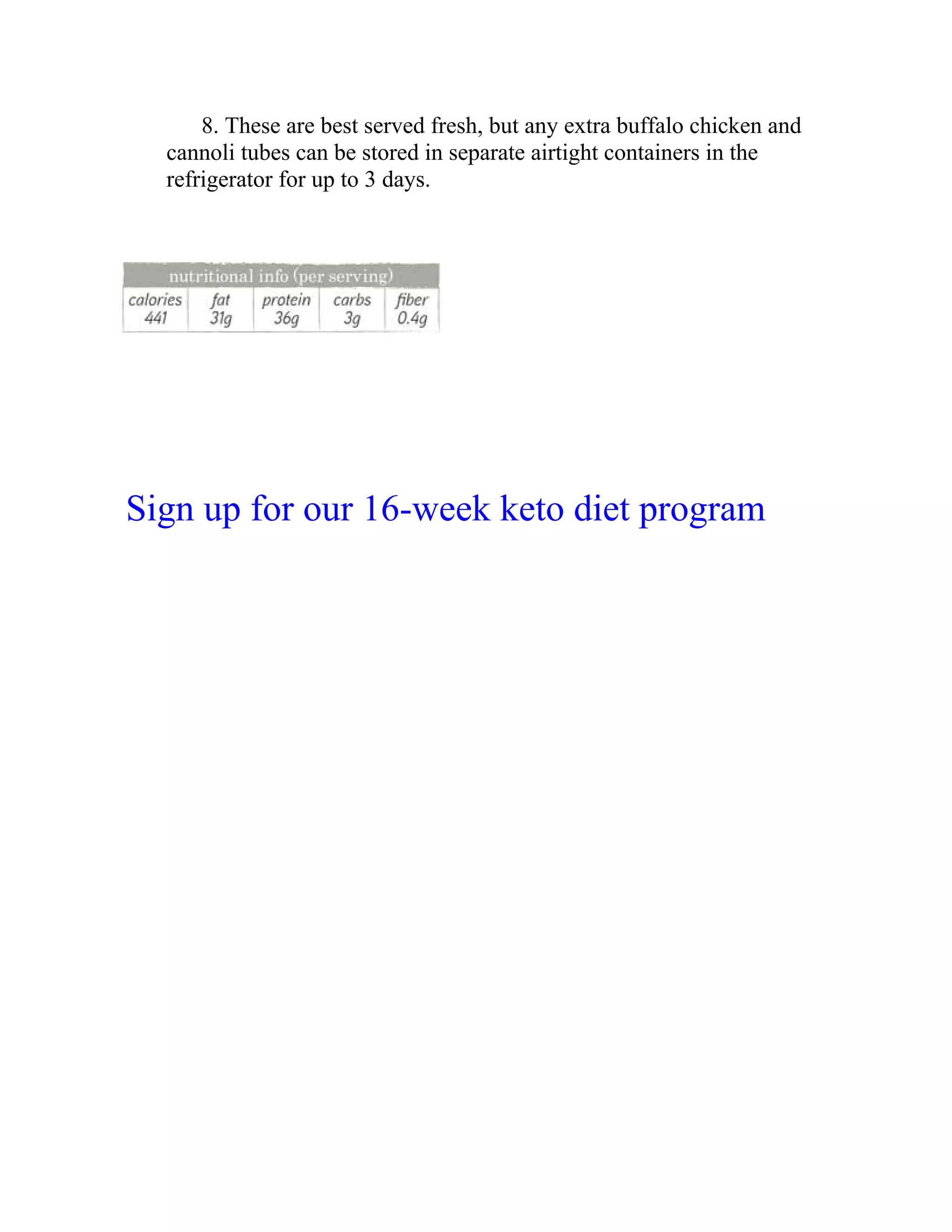 8. These are best served fresh, but any extra buffalo chicken and
cannoli tubes can be stored in separate airtight containers in the
refrigerator for up to 3 days.
Sign up for our 16-week keto diet program
 