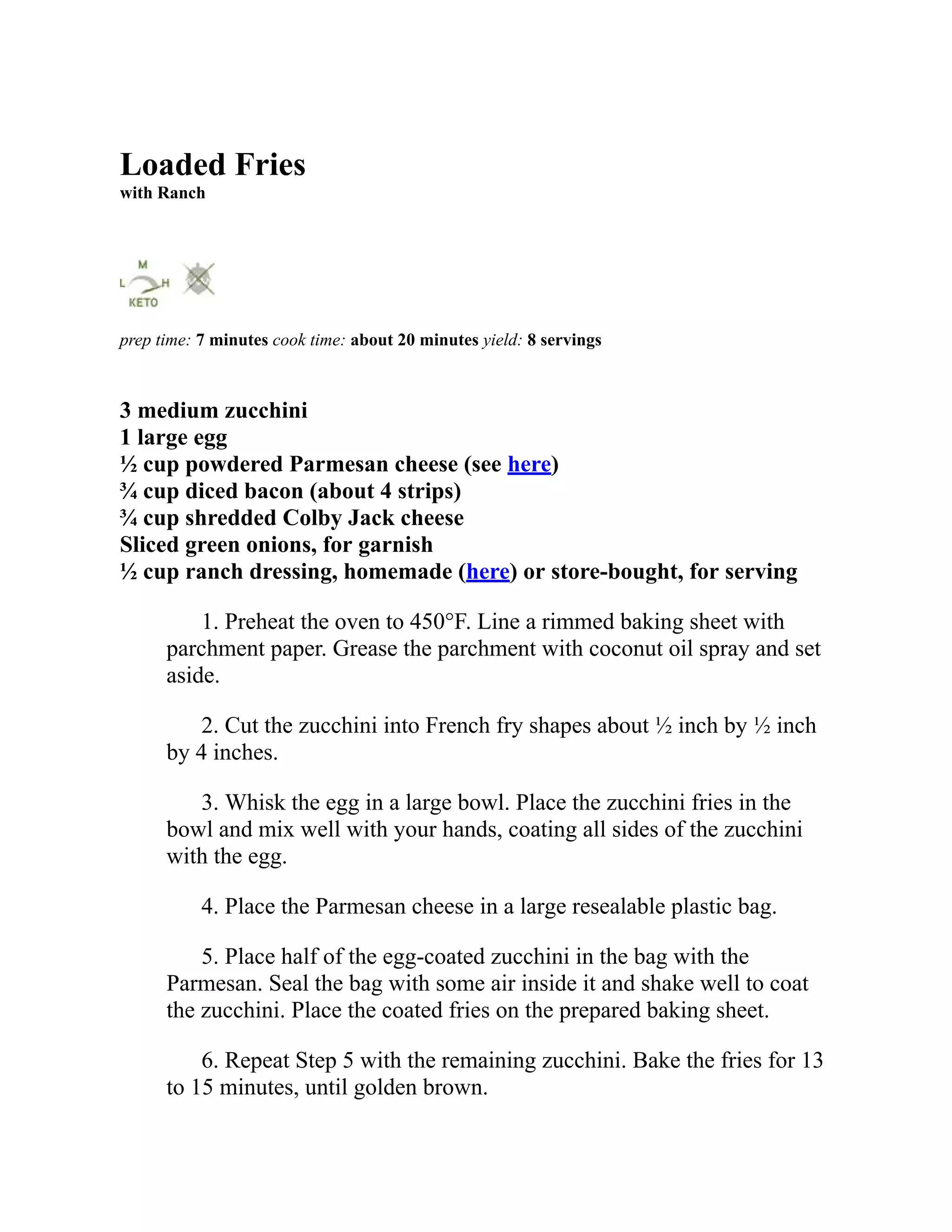 Loaded Fries
with Ranch
prep time: 7 minutes cook time: about 20 minutes yield: 8 servings
3 medium zucchini
1 large egg
½ cup powdered Parmesan cheese (see here)
¾ cup diced bacon (about 4 strips)
¾ cup shredded Colby Jack cheese
Sliced green onions, for garnish
½ cup ranch dressing, homemade (here) or store-bought, for serving
1. Preheat the oven to 450°F. Line a rimmed baking sheet with
parchment paper. Grease the parchment with coconut oil spray and set
aside.
2. Cut the zucchini into French fry shapes about ½ inch by ½ inch
by 4 inches.
3. Whisk the egg in a large bowl. Place the zucchini fries in the
bowl and mix well with your hands, coating all sides of the zucchini
with the egg.
4. Place the Parmesan cheese in a large resealable plastic bag.
5. Place half of the egg-coated zucchini in the bag with the
Parmesan. Seal the bag with some air inside it and shake well to coat
the zucchini. Place the coated fries on the prepared baking sheet.
6. Repeat Step 5 with the remaining zucchini. Bake the fries for 13
to 15 minutes, until golden brown.
 
