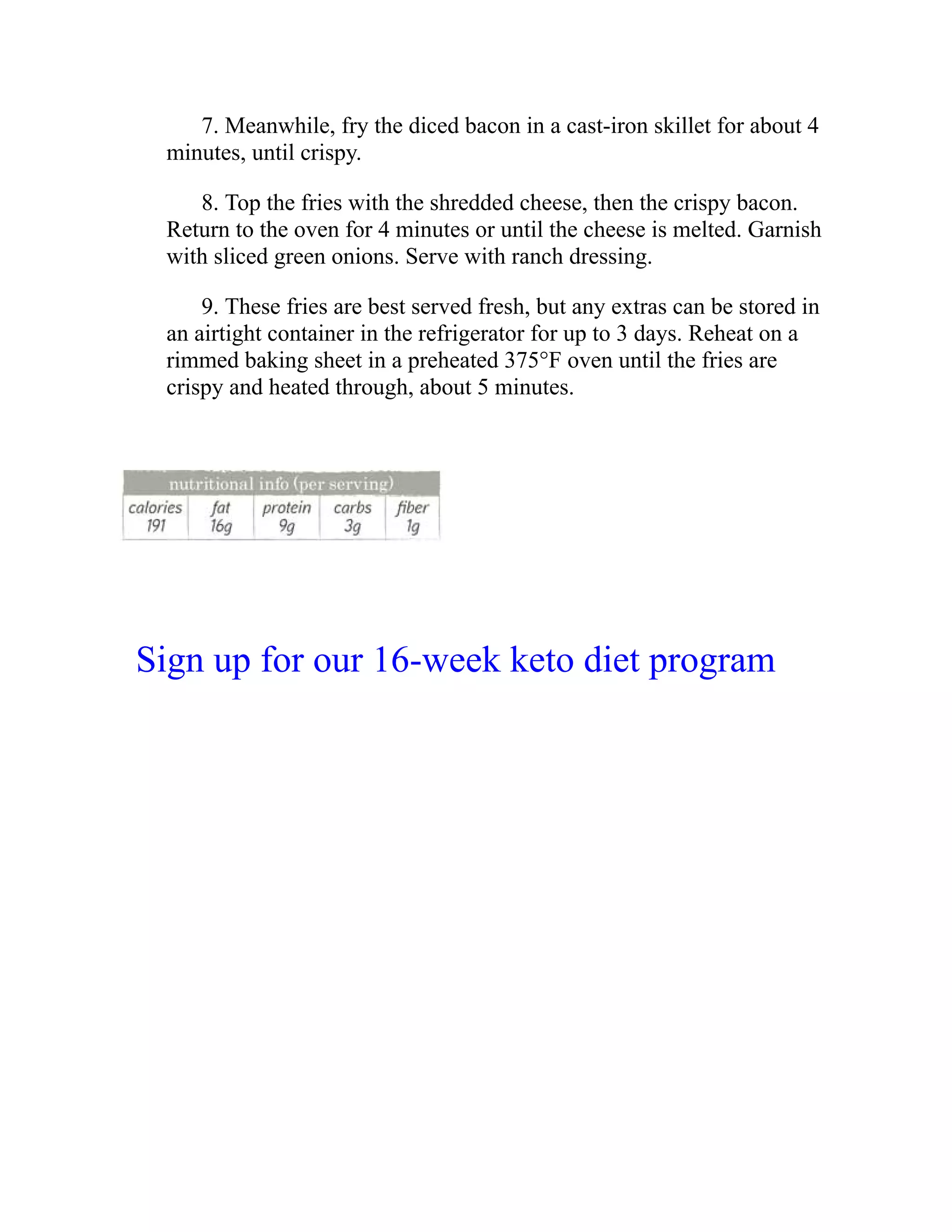 7. Meanwhile, fry the diced bacon in a cast-iron skillet for about 4
minutes, until crispy.
8. Top the fries with the shredded cheese, then the crispy bacon.
Return to the oven for 4 minutes or until the cheese is melted. Garnish
with sliced green onions. Serve with ranch dressing.
9. These fries are best served fresh, but any extras can be stored in
an airtight container in the refrigerator for up to 3 days. Reheat on a
rimmed baking sheet in a preheated 375°F oven until the fries are
crispy and heated through, about 5 minutes.
Sign up for our 16-week keto diet program
 