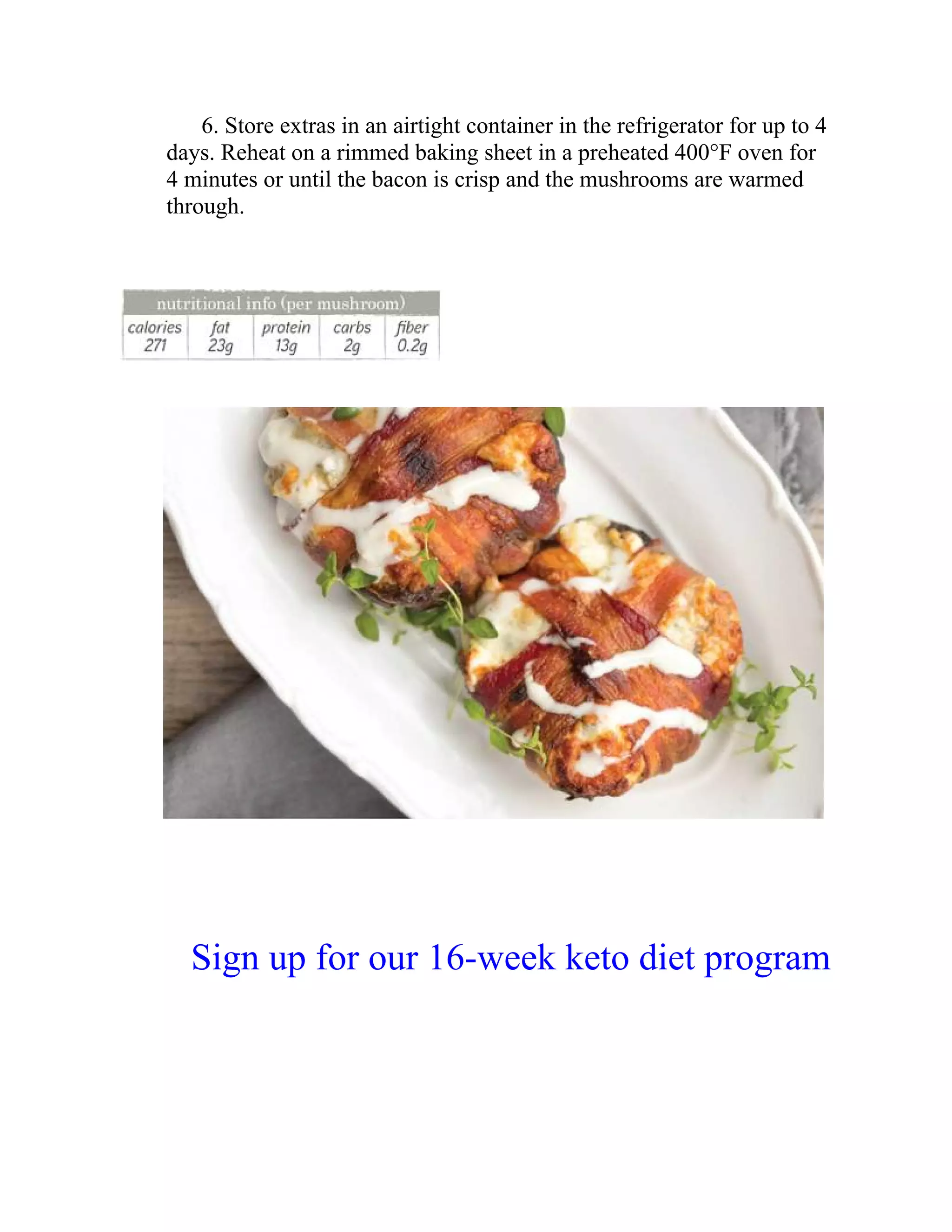 6. Store extras in an airtight container in the refrigerator for up to 4
days. Reheat on a rimmed baking sheet in a preheated 400°F oven for
4 minutes or until the bacon is crisp and the mushrooms are warmed
through.
Sign up for our 16-week keto diet program
 