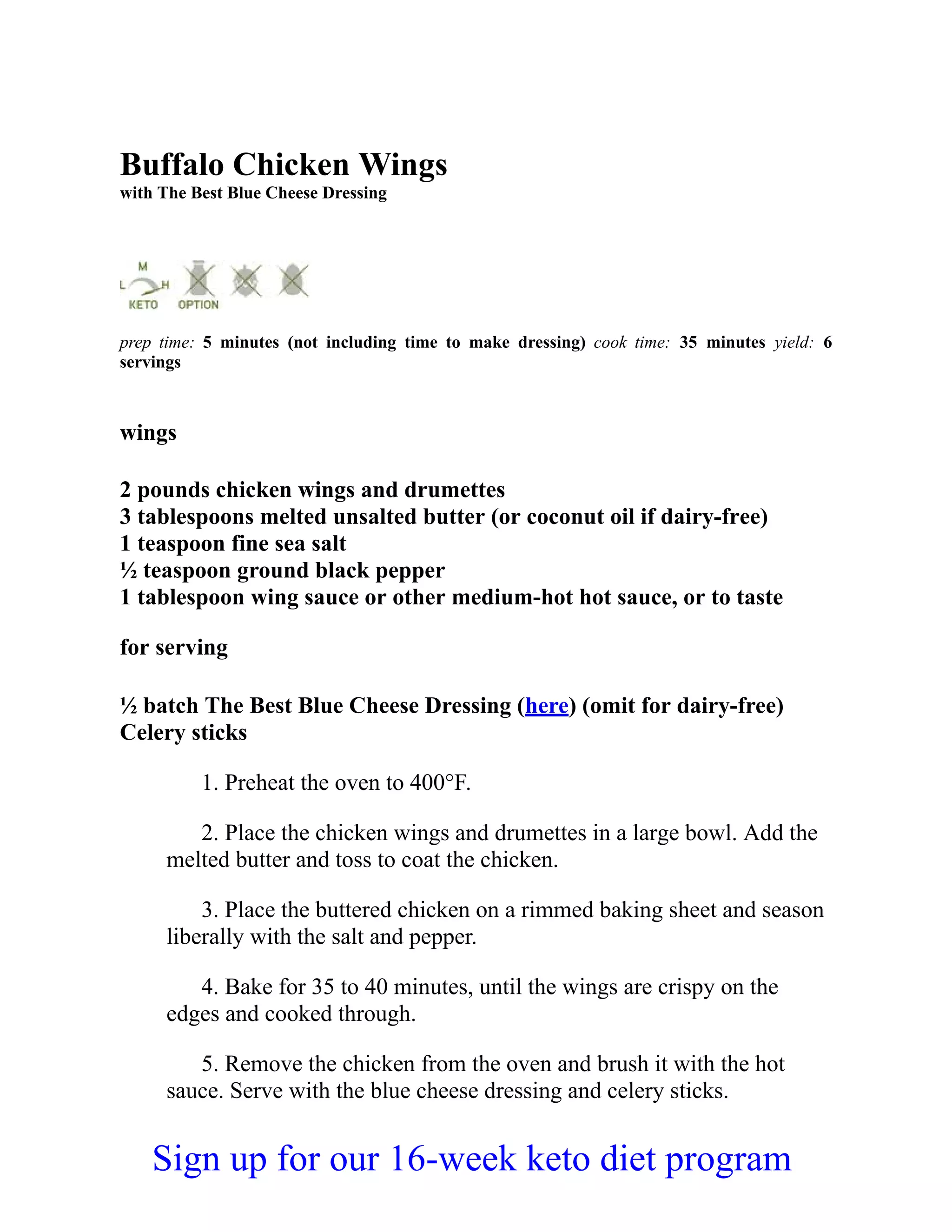 Buffalo Chicken Wings
with The Best Blue Cheese Dressing
prep time: 5 minutes (not including time to make dressing) cook time: 35 minutes yield: 6
servings
wings
2 pounds chicken wings and drumettes
3 tablespoons melted unsalted butter (or coconut oil if dairy-free)
1 teaspoon fine sea salt
½ teaspoon ground black pepper
1 tablespoon wing sauce or other medium-hot hot sauce, or to taste
for serving
½ batch The Best Blue Cheese Dressing (here) (omit for dairy-free)
Celery sticks
1. Preheat the oven to 400°F.
2. Place the chicken wings and drumettes in a large bowl. Add the
melted butter and toss to coat the chicken.
3. Place the buttered chicken on a rimmed baking sheet and season
liberally with the salt and pepper.
4. Bake for 35 to 40 minutes, until the wings are crispy on the
edges and cooked through.
5. Remove the chicken from the oven and brush it with the hot
sauce. Serve with the blue cheese dressing and celery sticks.
Sign up for our 16-week keto diet program
 
