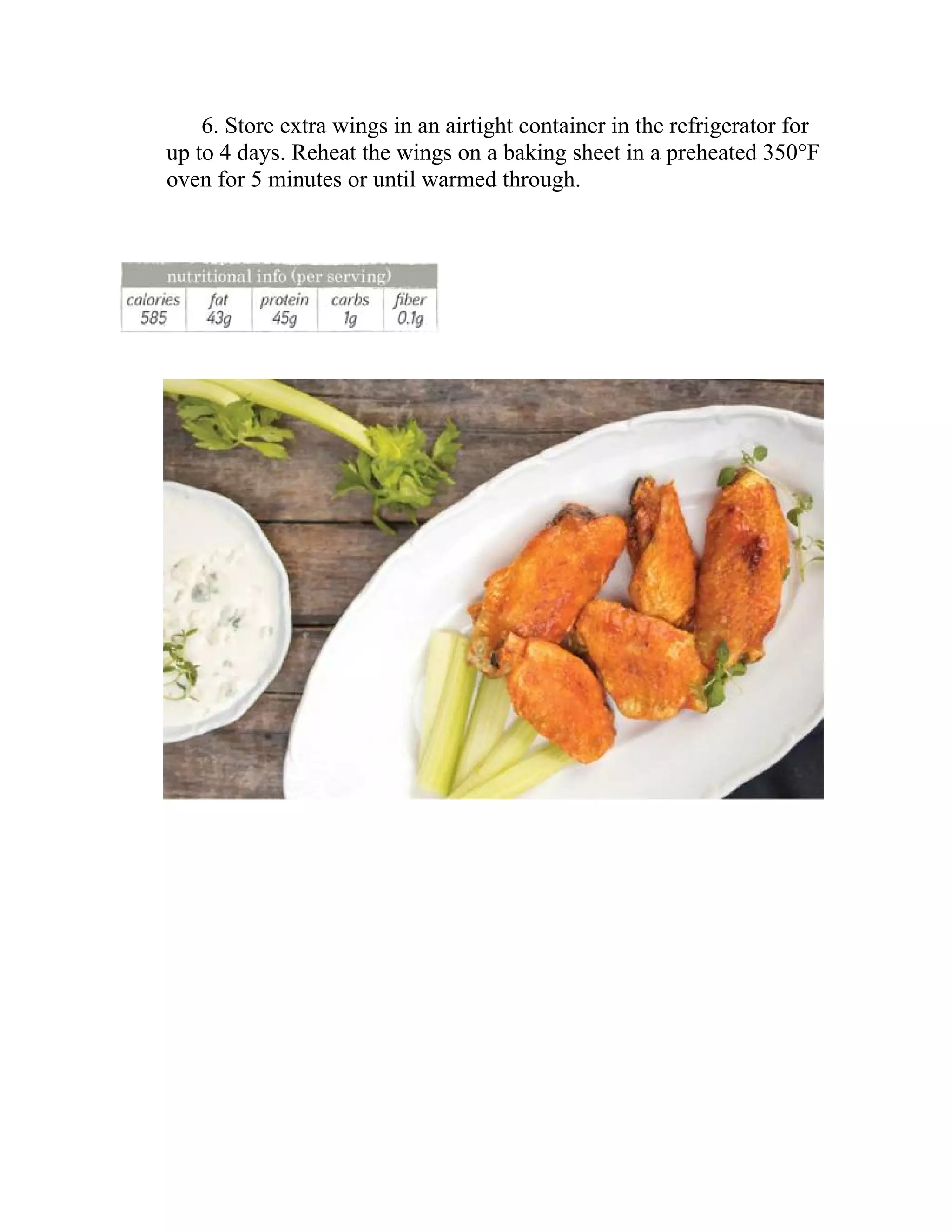 6. Store extra wings in an airtight container in the refrigerator for
up to 4 days. Reheat the wings on a baking sheet in a preheated 350°F
oven for 5 minutes or until warmed through.
 