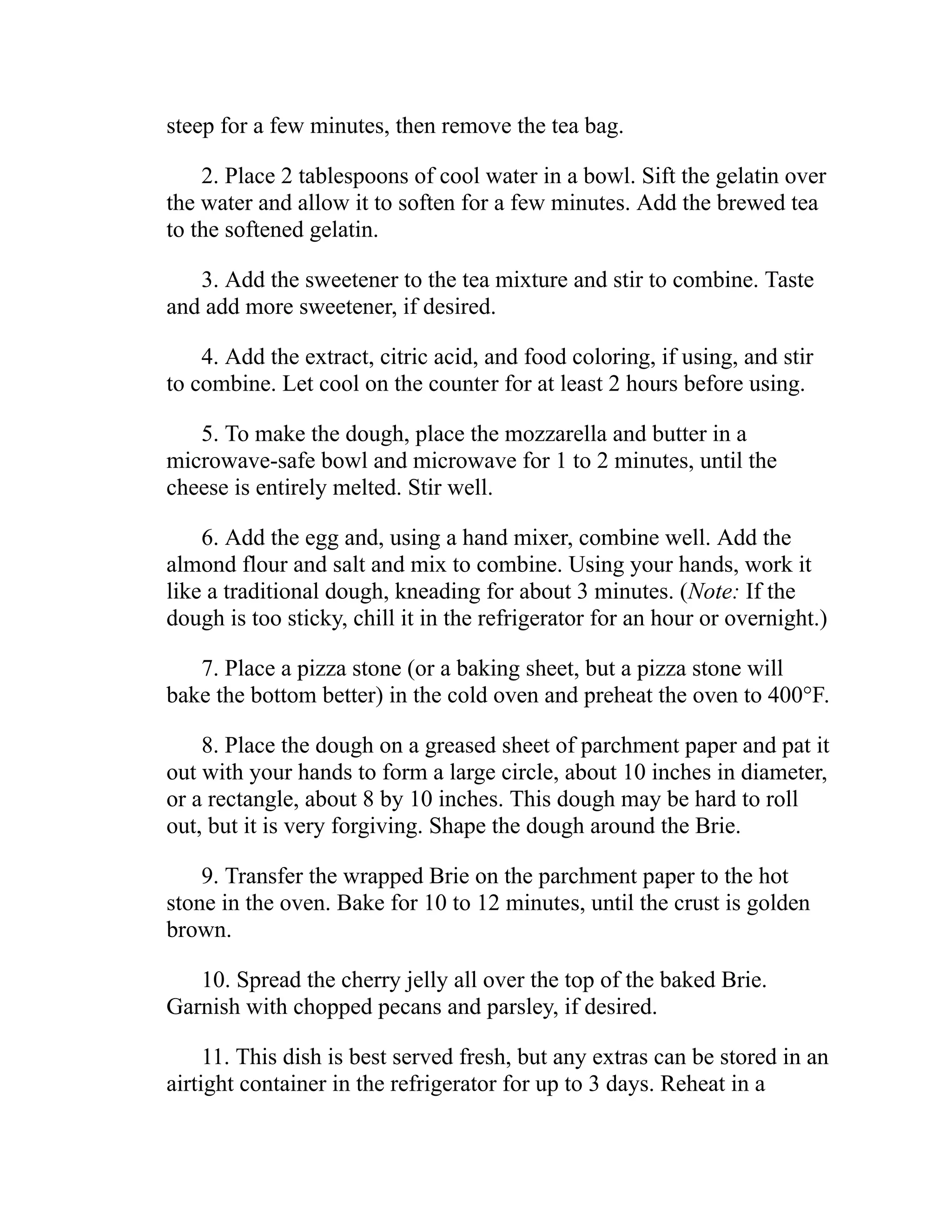 steep for a few minutes, then remove the tea bag.
2. Place 2 tablespoons of cool water in a bowl. Sift the gelatin over
the water and allow it to soften for a few minutes. Add the brewed tea
to the softened gelatin.
3. Add the sweetener to the tea mixture and stir to combine. Taste
and add more sweetener, if desired.
4. Add the extract, citric acid, and food coloring, if using, and stir
to combine. Let cool on the counter for at least 2 hours before using.
5. To make the dough, place the mozzarella and butter in a
microwave-safe bowl and microwave for 1 to 2 minutes, until the
cheese is entirely melted. Stir well.
6. Add the egg and, using a hand mixer, combine well. Add the
almond flour and salt and mix to combine. Using your hands, work it
like a traditional dough, kneading for about 3 minutes. (Note: If the
dough is too sticky, chill it in the refrigerator for an hour or overnight.)
7. Place a pizza stone (or a baking sheet, but a pizza stone will
bake the bottom better) in the cold oven and preheat the oven to 400°F.
8. Place the dough on a greased sheet of parchment paper and pat it
out with your hands to form a large circle, about 10 inches in diameter,
or a rectangle, about 8 by 10 inches. This dough may be hard to roll
out, but it is very forgiving. Shape the dough around the Brie.
9. Transfer the wrapped Brie on the parchment paper to the hot
stone in the oven. Bake for 10 to 12 minutes, until the crust is golden
brown.
10. Spread the cherry jelly all over the top of the baked Brie.
Garnish with chopped pecans and parsley, if desired.
11. This dish is best served fresh, but any extras can be stored in an
airtight container in the refrigerator for up to 3 days. Reheat in a
 
