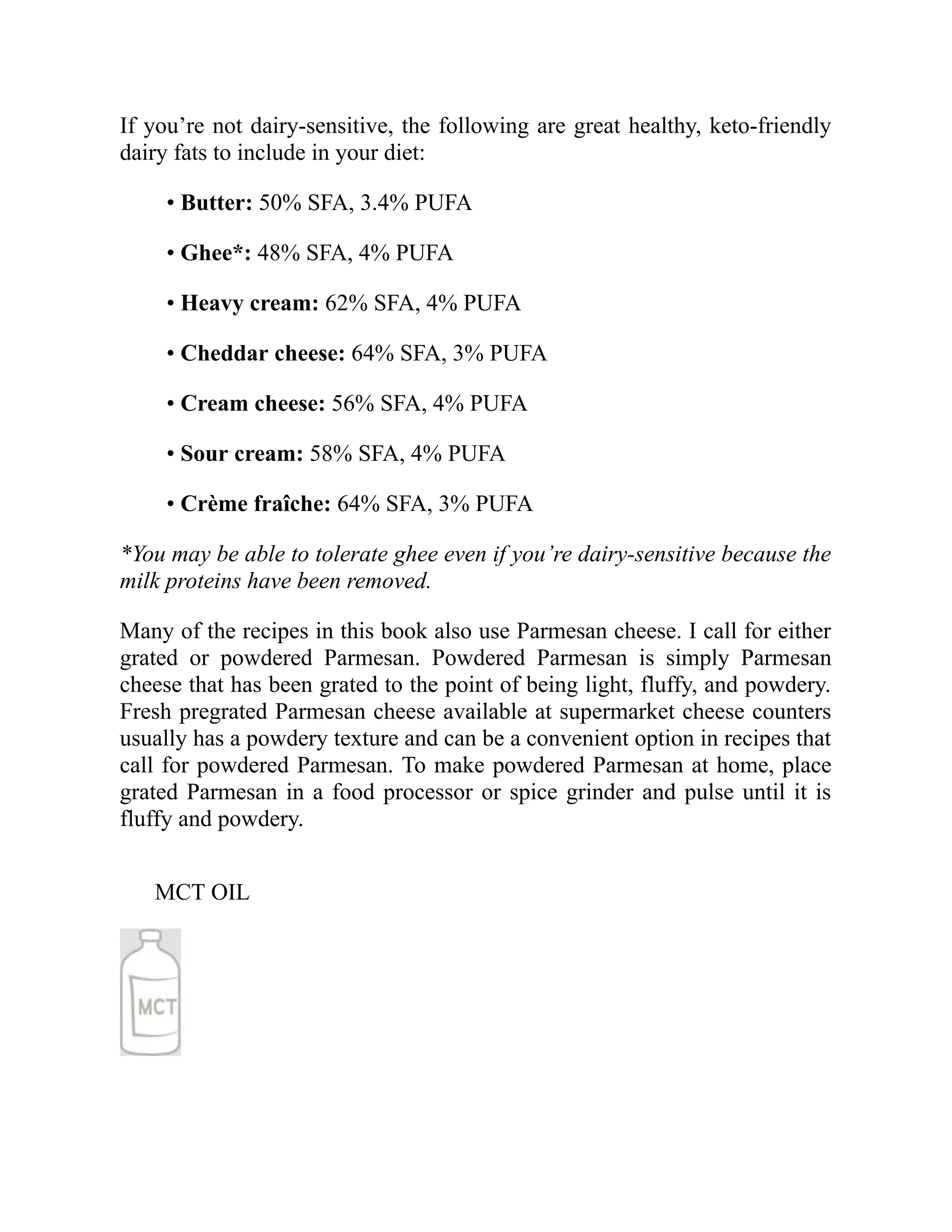 If you’re not dairy-sensitive, the following are great healthy, keto-friendly
dairy fats to include in your diet:
• Butter: 50% SFA, 3.4% PUFA
• Ghee*: 48% SFA, 4% PUFA
• Heavy cream: 62% SFA, 4% PUFA
• Cheddar cheese: 64% SFA, 3% PUFA
• Cream cheese: 56% SFA, 4% PUFA
• Sour cream: 58% SFA, 4% PUFA
• Crème fraîche: 64% SFA, 3% PUFA
*You may be able to tolerate ghee even if you’re dairy-sensitive because the
milk proteins have been removed.
Many of the recipes in this book also use Parmesan cheese. I call for either
grated or powdered Parmesan. Powdered Parmesan is simply Parmesan
cheese that has been grated to the point of being light, fluffy, and powdery.
Fresh pregrated Parmesan cheese available at supermarket cheese counters
usually has a powdery texture and can be a convenient option in recipes that
call for powdered Parmesan. To make powdered Parmesan at home, place
grated Parmesan in a food processor or spice grinder and pulse until it is
fluffy and powdery.
MCT OIL
 