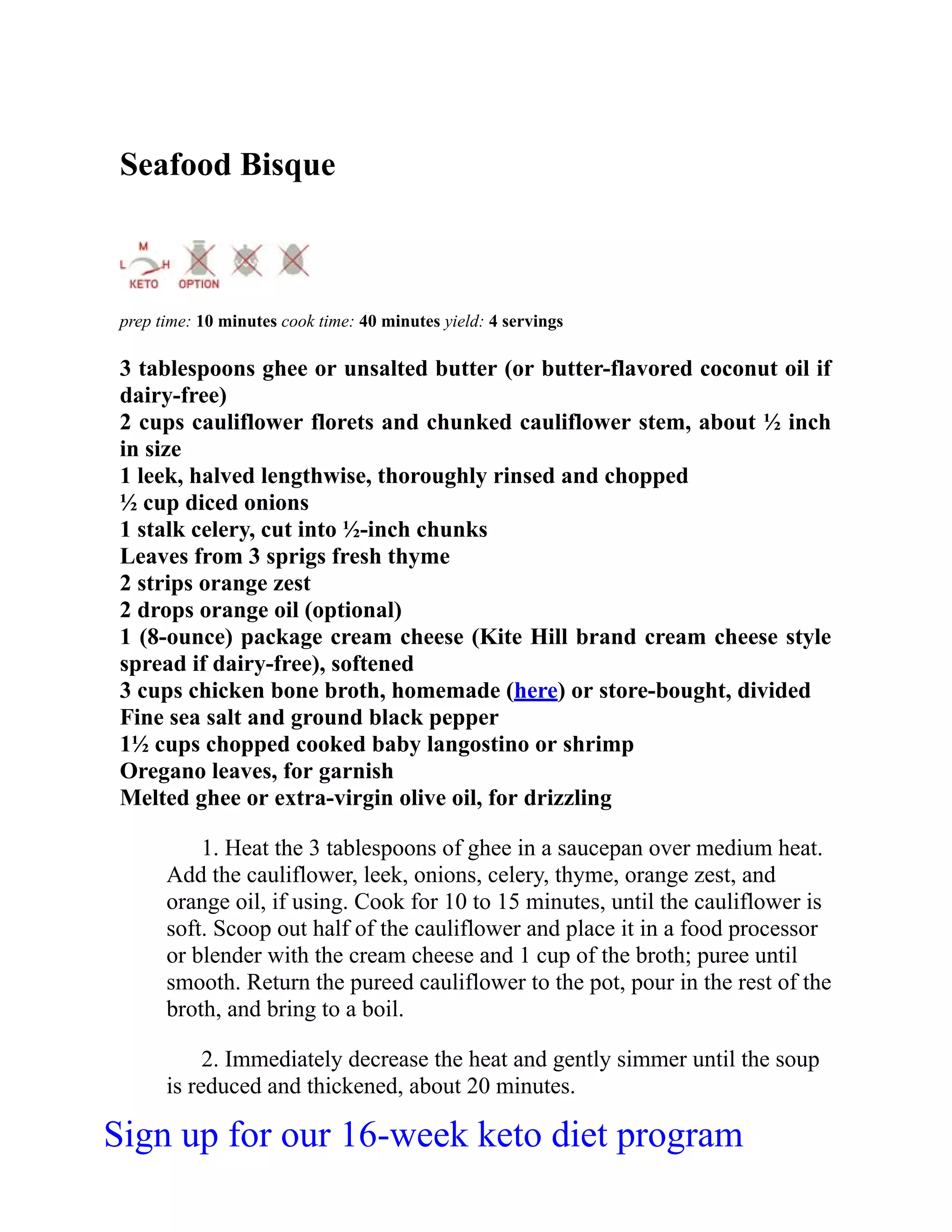 Seafood Bisque
prep time: 10 minutes cook time: 40 minutes yield: 4 servings
3 tablespoons ghee or unsalted butter (or butter-flavored coconut oil if
dairy-free)
2 cups cauliflower florets and chunked cauliflower stem, about ½ inch
in size
1 leek, halved lengthwise, thoroughly rinsed and chopped
½ cup diced onions
1 stalk celery, cut into ½-inch chunks
Leaves from 3 sprigs fresh thyme
2 strips orange zest
2 drops orange oil (optional)
1 (8-ounce) package cream cheese (Kite Hill brand cream cheese style
spread if dairy-free), softened
3 cups chicken bone broth, homemade (here) or store-bought, divided
Fine sea salt and ground black pepper
1½ cups chopped cooked baby langostino or shrimp
Oregano leaves, for garnish
Melted ghee or extra-virgin olive oil, for drizzling
1. Heat the 3 tablespoons of ghee in a saucepan over medium heat.
Add the cauliflower, leek, onions, celery, thyme, orange zest, and
orange oil, if using. Cook for 10 to 15 minutes, until the cauliflower is
soft. Scoop out half of the cauliflower and place it in a food processor
or blender with the cream cheese and 1 cup of the broth; puree until
smooth. Return the pureed cauliflower to the pot, pour in the rest of the
broth, and bring to a boil.
2. Immediately decrease the heat and gently simmer until the soup
is reduced and thickened, about 20 minutes.
Sign up for our 16-week keto diet program
 