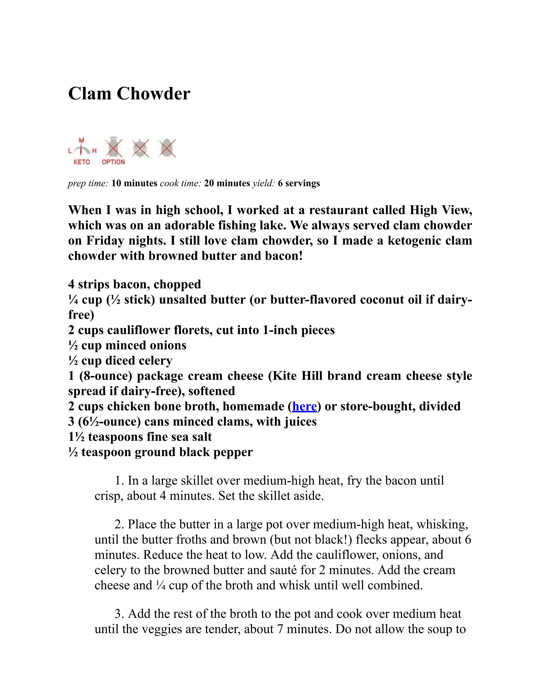 Clam Chowder
prep time: 10 minutes cook time: 20 minutes yield: 6 servings
When I was in high school, I worked at a restaurant called High View,
which was on an adorable fishing lake. We always served clam chowder
on Friday nights. I still love clam chowder, so I made a ketogenic clam
chowder with browned butter and bacon!
4 strips bacon, chopped
¼ cup (½ stick) unsalted butter (or butter-flavored coconut oil if dairy-
free)
2 cups cauliflower florets, cut into 1-inch pieces
½ cup minced onions
½ cup diced celery
1 (8-ounce) package cream cheese (Kite Hill brand cream cheese style
spread if dairy-free), softened
2 cups chicken bone broth, homemade (here) or store-bought, divided
3 (6½-ounce) cans minced clams, with juices
1½ teaspoons fine sea salt
½ teaspoon ground black pepper
1. In a large skillet over medium-high heat, fry the bacon until
crisp, about 4 minutes. Set the skillet aside.
2. Place the butter in a large pot over medium-high heat, whisking,
until the butter froths and brown (but not black!) flecks appear, about 6
minutes. Reduce the heat to low. Add the cauliflower, onions, and
celery to the browned butter and sauté for 2 minutes. Add the cream
cheese and ¼ cup of the broth and whisk until well combined.
3. Add the rest of the broth to the pot and cook over medium heat
until the veggies are tender, about 7 minutes. Do not allow the soup to
 