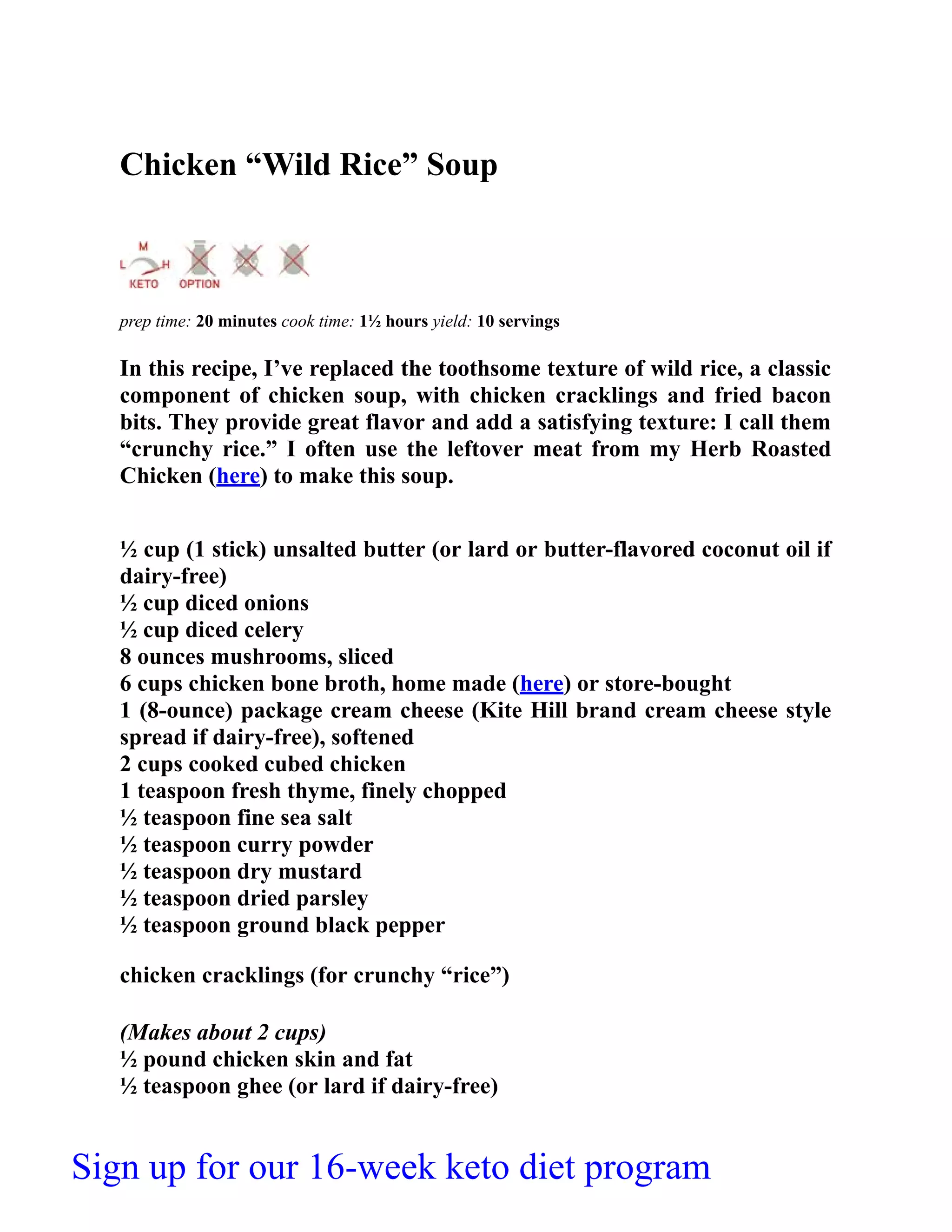 Chicken “Wild Rice” Soup
prep time: 20 minutes cook time: 1½ hours yield: 10 servings
In this recipe, I’ve replaced the toothsome texture of wild rice, a classic
component of chicken soup, with chicken cracklings and fried bacon
bits. They provide great flavor and add a satisfying texture: I call them
“crunchy rice.” I often use the leftover meat from my Herb Roasted
Chicken (here) to make this soup.
½ cup (1 stick) unsalted butter (or lard or butter-flavored coconut oil if
dairy-free)
½ cup diced onions
½ cup diced celery
8 ounces mushrooms, sliced
6 cups chicken bone broth, home made (here) or store-bought
1 (8-ounce) package cream cheese (Kite Hill brand cream cheese style
spread if dairy-free), softened
2 cups cooked cubed chicken
1 teaspoon fresh thyme, finely chopped
½ teaspoon fine sea salt
½ teaspoon curry powder
½ teaspoon dry mustard
½ teaspoon dried parsley
½ teaspoon ground black pepper
chicken cracklings (for crunchy “rice”)
(Makes about 2 cups)
½ pound chicken skin and fat
½ teaspoon ghee (or lard if dairy-free)
Sign up for our 16-week keto diet program
 