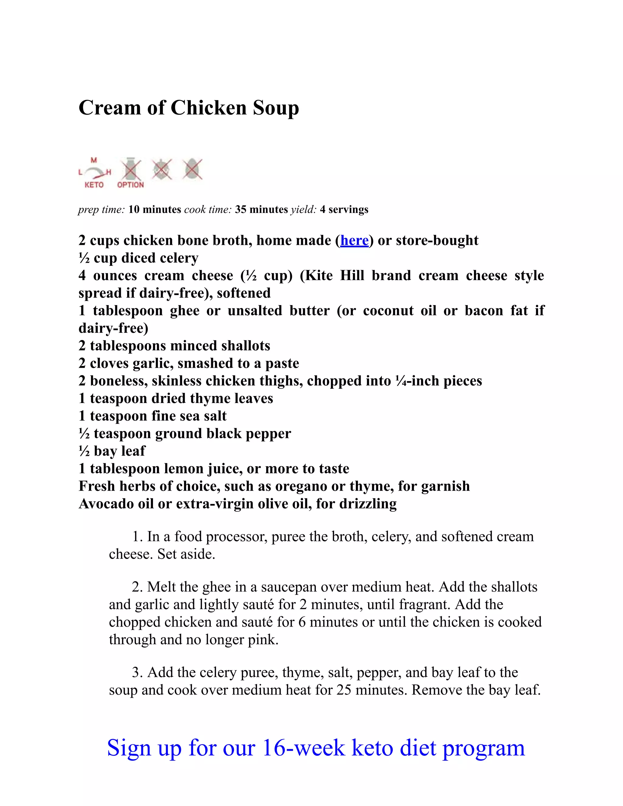 Cream of Chicken Soup
prep time: 10 minutes cook time: 35 minutes yield: 4 servings
2 cups chicken bone broth, home made (here) or store-bought
½ cup diced celery
4 ounces cream cheese (½ cup) (Kite Hill brand cream cheese style
spread if dairy-free), softened
1 tablespoon ghee or unsalted butter (or coconut oil or bacon fat if
dairy-free)
2 tablespoons minced shallots
2 cloves garlic, smashed to a paste
2 boneless, skinless chicken thighs, chopped into ¼-inch pieces
1 teaspoon dried thyme leaves
1 teaspoon fine sea salt
½ teaspoon ground black pepper
½ bay leaf
1 tablespoon lemon juice, or more to taste
Fresh herbs of choice, such as oregano or thyme, for garnish
Avocado oil or extra-virgin olive oil, for drizzling
1. In a food processor, puree the broth, celery, and softened cream
cheese. Set aside.
2. Melt the ghee in a saucepan over medium heat. Add the shallots
and garlic and lightly sauté for 2 minutes, until fragrant. Add the
chopped chicken and sauté for 6 minutes or until the chicken is cooked
through and no longer pink.
3. Add the celery puree, thyme, salt, pepper, and bay leaf to the
soup and cook over medium heat for 25 minutes. Remove the bay leaf.
Sign up for our 16-week keto diet program
 