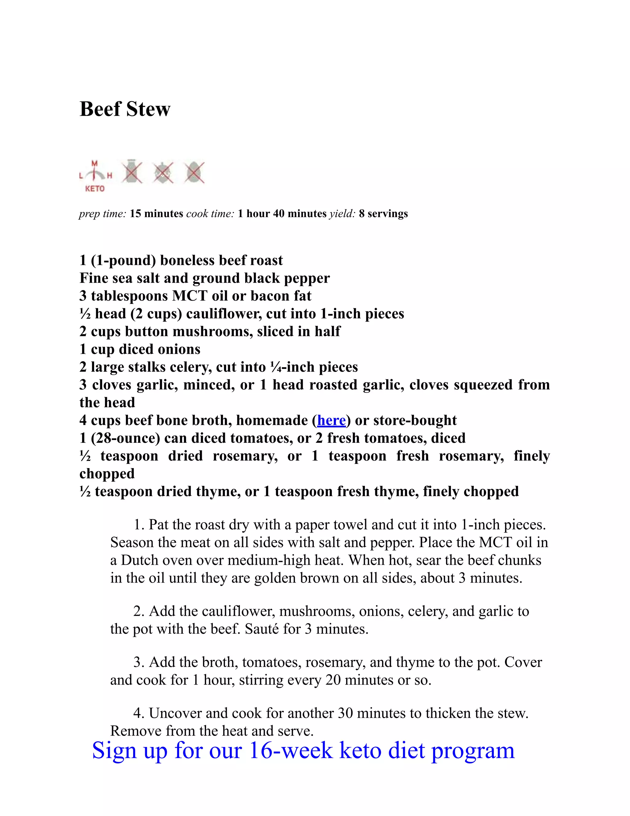 Beef Stew
prep time: 15 minutes cook time: 1 hour 40 minutes yield: 8 servings
1 (1-pound) boneless beef roast
Fine sea salt and ground black pepper
3 tablespoons MCT oil or bacon fat
½ head (2 cups) cauliflower, cut into 1-inch pieces
2 cups button mushrooms, sliced in half
1 cup diced onions
2 large stalks celery, cut into ¼-inch pieces
3 cloves garlic, minced, or 1 head roasted garlic, cloves squeezed from
the head
4 cups beef bone broth, homemade (here) or store-bought
1 (28-ounce) can diced tomatoes, or 2 fresh tomatoes, diced
½ teaspoon dried rosemary, or 1 teaspoon fresh rosemary, finely
chopped
½ teaspoon dried thyme, or 1 teaspoon fresh thyme, finely chopped
1. Pat the roast dry with a paper towel and cut it into 1-inch pieces.
Season the meat on all sides with salt and pepper. Place the MCT oil in
a Dutch oven over medium-high heat. When hot, sear the beef chunks
in the oil until they are golden brown on all sides, about 3 minutes.
2. Add the cauliflower, mushrooms, onions, celery, and garlic to
the pot with the beef. Sauté for 3 minutes.
3. Add the broth, tomatoes, rosemary, and thyme to the pot. Cover
and cook for 1 hour, stirring every 20 minutes or so.
4. Uncover and cook for another 30 minutes to thicken the stew.
Remove from the heat and serve.
Sign up for our 16-week keto diet program
 