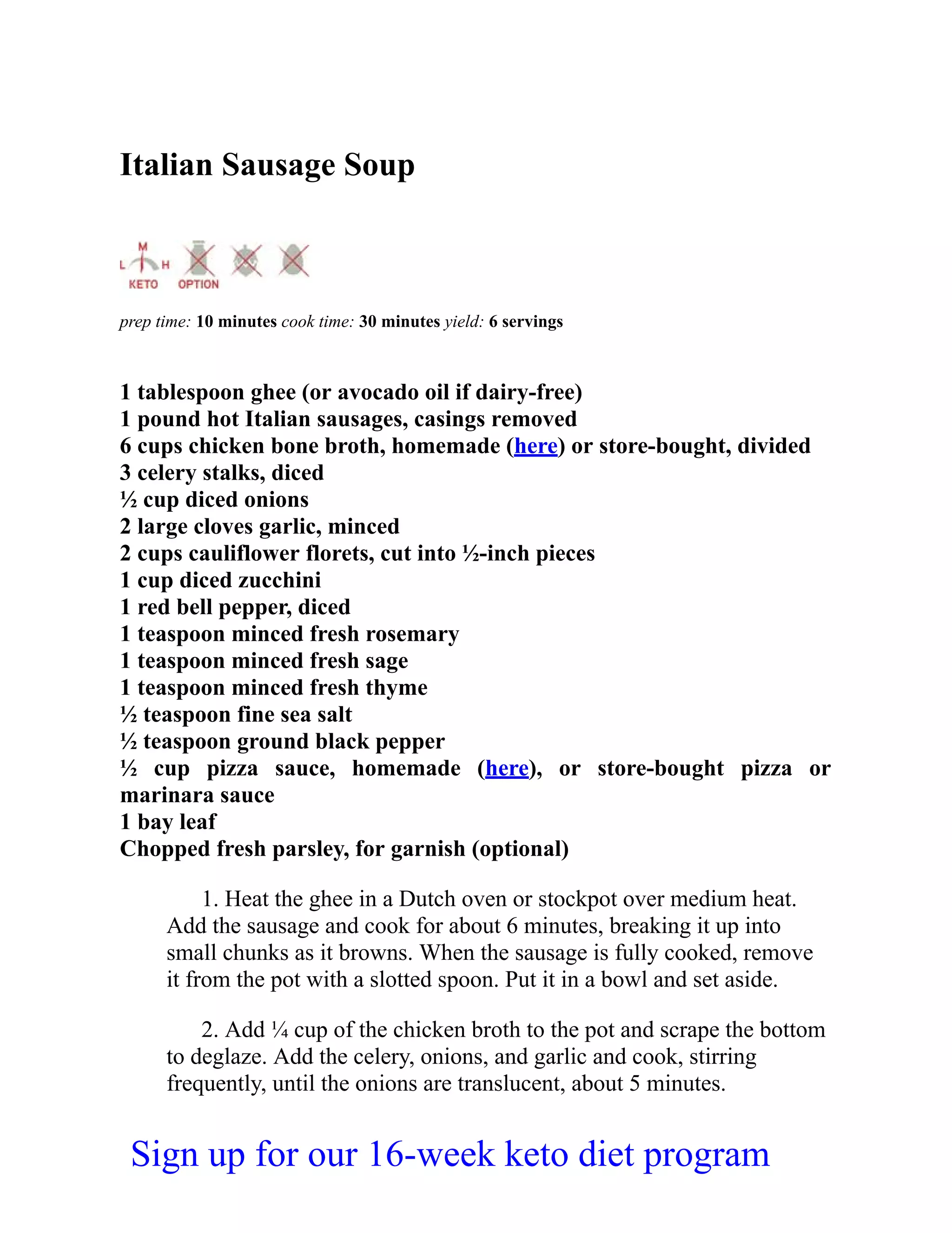 Italian Sausage Soup
prep time: 10 minutes cook time: 30 minutes yield: 6 servings
1 tablespoon ghee (or avocado oil if dairy-free)
1 pound hot Italian sausages, casings removed
6 cups chicken bone broth, homemade (here) or store-bought, divided
3 celery stalks, diced
½ cup diced onions
2 large cloves garlic, minced
2 cups cauliflower florets, cut into ½-inch pieces
1 cup diced zucchini
1 red bell pepper, diced
1 teaspoon minced fresh rosemary
1 teaspoon minced fresh sage
1 teaspoon minced fresh thyme
½ teaspoon fine sea salt
½ teaspoon ground black pepper
½ cup pizza sauce, homemade (here), or store-bought pizza or
marinara sauce
1 bay leaf
Chopped fresh parsley, for garnish (optional)
1. Heat the ghee in a Dutch oven or stockpot over medium heat.
Add the sausage and cook for about 6 minutes, breaking it up into
small chunks as it browns. When the sausage is fully cooked, remove
it from the pot with a slotted spoon. Put it in a bowl and set aside.
2. Add ¼ cup of the chicken broth to the pot and scrape the bottom
to deglaze. Add the celery, onions, and garlic and cook, stirring
frequently, until the onions are translucent, about 5 minutes.
Sign up for our 16-week keto diet program
 