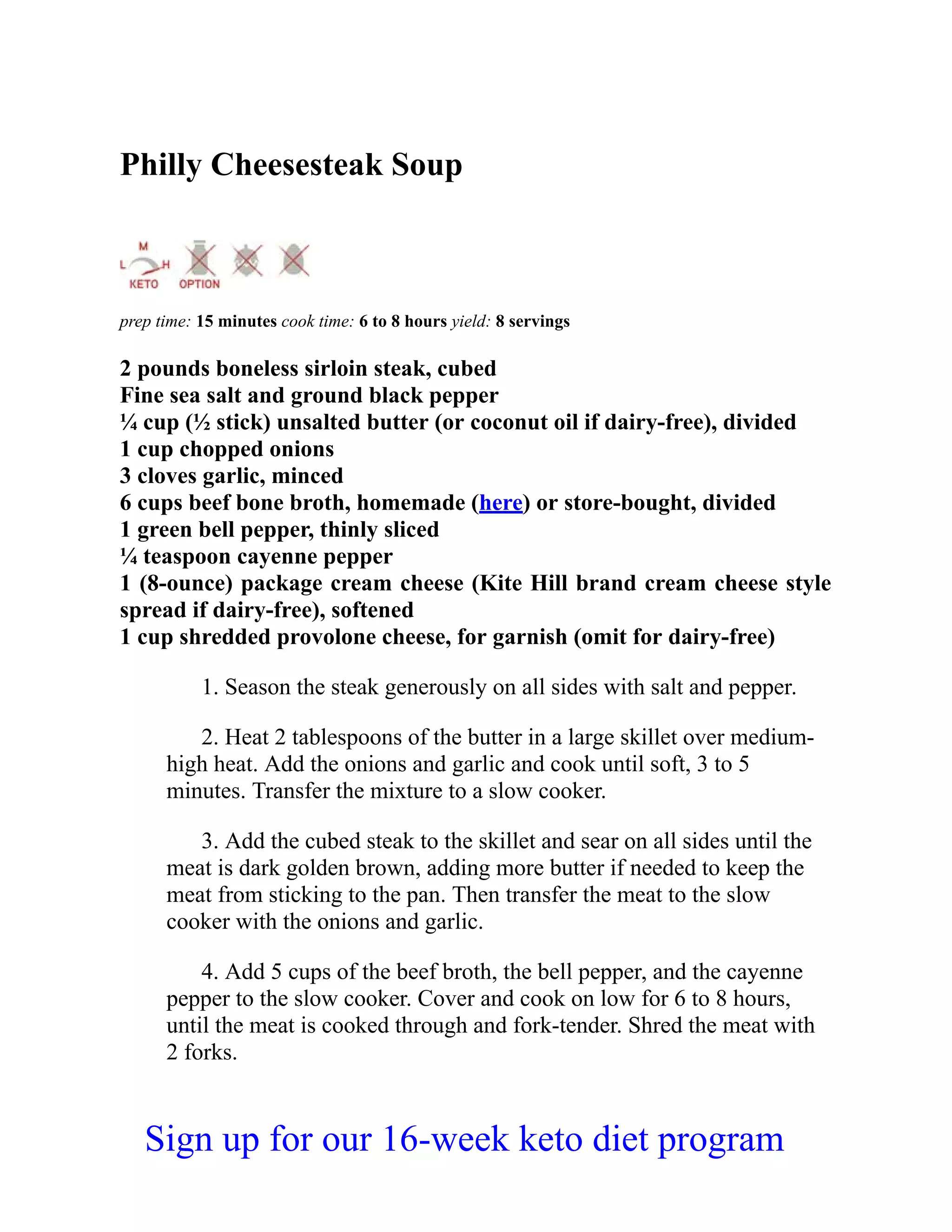 Philly Cheesesteak Soup
prep time: 15 minutes cook time: 6 to 8 hours yield: 8 servings
2 pounds boneless sirloin steak, cubed
Fine sea salt and ground black pepper
¼ cup (½ stick) unsalted butter (or coconut oil if dairy-free), divided
1 cup chopped onions
3 cloves garlic, minced
6 cups beef bone broth, homemade (here) or store-bought, divided
1 green bell pepper, thinly sliced
¼ teaspoon cayenne pepper
1 (8-ounce) package cream cheese (Kite Hill brand cream cheese style
spread if dairy-free), softened
1 cup shredded provolone cheese, for garnish (omit for dairy-free)
1. Season the steak generously on all sides with salt and pepper.
2. Heat 2 tablespoons of the butter in a large skillet over medium-
high heat. Add the onions and garlic and cook until soft, 3 to 5
minutes. Transfer the mixture to a slow cooker.
3. Add the cubed steak to the skillet and sear on all sides until the
meat is dark golden brown, adding more butter if needed to keep the
meat from sticking to the pan. Then transfer the meat to the slow
cooker with the onions and garlic.
4. Add 5 cups of the beef broth, the bell pepper, and the cayenne
pepper to the slow cooker. Cover and cook on low for 6 to 8 hours,
until the meat is cooked through and fork-tender. Shred the meat with
2 forks.
Sign up for our 16-week keto diet program
 