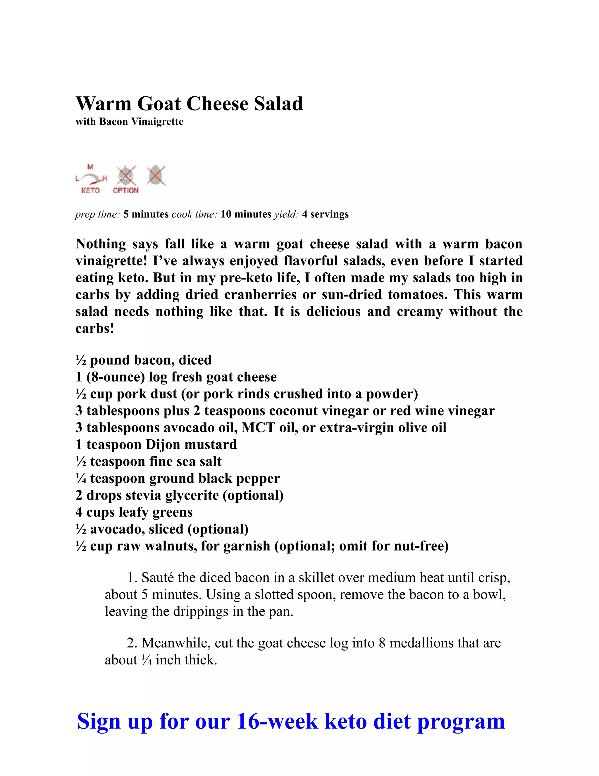 Warm Goat Cheese Salad
with Bacon Vinaigrette
prep time: 5 minutes cook time: 10 minutes yield: 4 servings
Nothing says fall like a warm goat cheese salad with a warm bacon
vinaigrette! I’ve always enjoyed flavorful salads, even before I started
eating keto. But in my pre-keto life, I often made my salads too high in
carbs by adding dried cranberries or sun-dried tomatoes. This warm
salad needs nothing like that. It is delicious and creamy without the
carbs!
½ pound bacon, diced
1 (8-ounce) log fresh goat cheese
½ cup pork dust (or pork rinds crushed into a powder)
3 tablespoons plus 2 teaspoons coconut vinegar or red wine vinegar
3 tablespoons avocado oil, MCT oil, or extra-virgin olive oil
1 teaspoon Dijon mustard
½ teaspoon fine sea salt
¼ teaspoon ground black pepper
2 drops stevia glycerite (optional)
4 cups leafy greens
½ avocado, sliced (optional)
½ cup raw walnuts, for garnish (optional; omit for nut-free)
1. Sauté the diced bacon in a skillet over medium heat until crisp,
about 5 minutes. Using a slotted spoon, remove the bacon to a bowl,
leaving the drippings in the pan.
2. Meanwhile, cut the goat cheese log into 8 medallions that are
about ¼ inch thick.
Sign up for our 16-week keto diet program
 