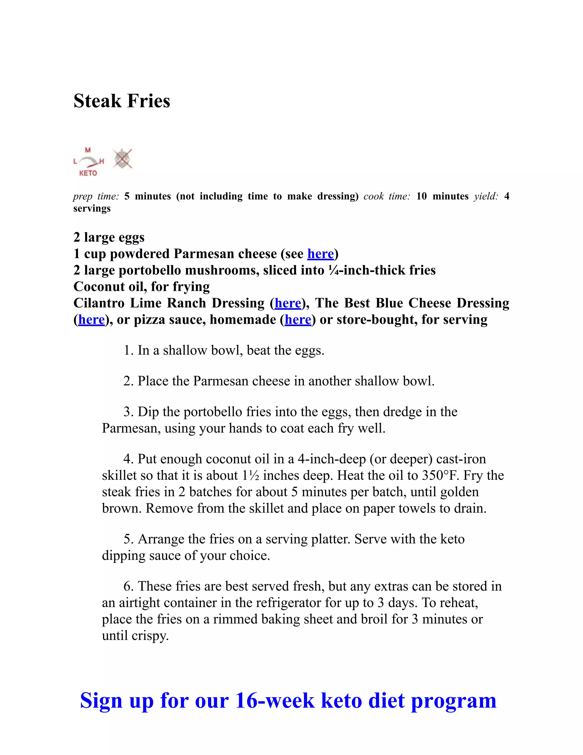 Steak Fries
prep time: 5 minutes (not including time to make dressing) cook time: 10 minutes yield: 4
servings
2 large eggs
1 cup powdered Parmesan cheese (see here)
2 large portobello mushrooms, sliced into ¼-inch-thick fries
Coconut oil, for frying
Cilantro Lime Ranch Dressing (here), The Best Blue Cheese Dressing
(here), or pizza sauce, homemade (here) or store-bought, for serving
1. In a shallow bowl, beat the eggs.
2. Place the Parmesan cheese in another shallow bowl.
3. Dip the portobello fries into the eggs, then dredge in the
Parmesan, using your hands to coat each fry well.
4. Put enough coconut oil in a 4-inch-deep (or deeper) cast-iron
skillet so that it is about 1½ inches deep. Heat the oil to 350°F. Fry the
steak fries in 2 batches for about 5 minutes per batch, until golden
brown. Remove from the skillet and place on paper towels to drain.
5. Arrange the fries on a serving platter. Serve with the keto
dipping sauce of your choice.
6. These fries are best served fresh, but any extras can be stored in
an airtight container in the refrigerator for up to 3 days. To reheat,
place the fries on a rimmed baking sheet and broil for 3 minutes or
until crispy.
Sign up for our 16-week keto diet program
 