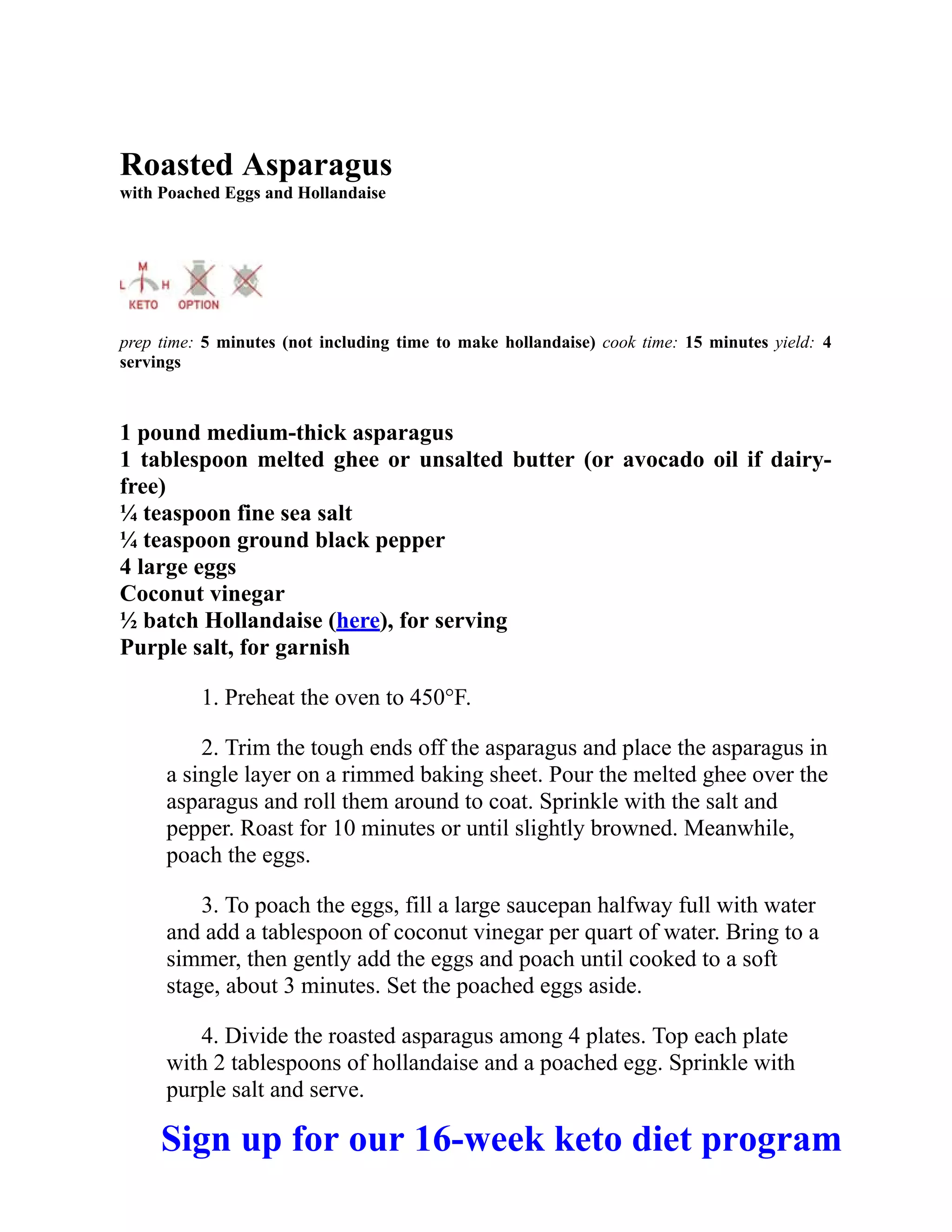 Roasted Asparagus
with Poached Eggs and Hollandaise
prep time: 5 minutes (not including time to make hollandaise) cook time: 15 minutes yield: 4
servings
1 pound medium-thick asparagus
1 tablespoon melted ghee or unsalted butter (or avocado oil if dairy-
free)
¼ teaspoon fine sea salt
¼ teaspoon ground black pepper
4 large eggs
Coconut vinegar
½ batch Hollandaise (here), for serving
Purple salt, for garnish
1. Preheat the oven to 450°F.
2. Trim the tough ends off the asparagus and place the asparagus in
a single layer on a rimmed baking sheet. Pour the melted ghee over the
asparagus and roll them around to coat. Sprinkle with the salt and
pepper. Roast for 10 minutes or until slightly browned. Meanwhile,
poach the eggs.
3. To poach the eggs, fill a large saucepan halfway full with water
and add a tablespoon of coconut vinegar per quart of water. Bring to a
simmer, then gently add the eggs and poach until cooked to a soft
stage, about 3 minutes. Set the poached eggs aside.
4. Divide the roasted asparagus among 4 plates. Top each plate
with 2 tablespoons of hollandaise and a poached egg. Sprinkle with
purple salt and serve.
Sign up for our 16-week keto diet program
 