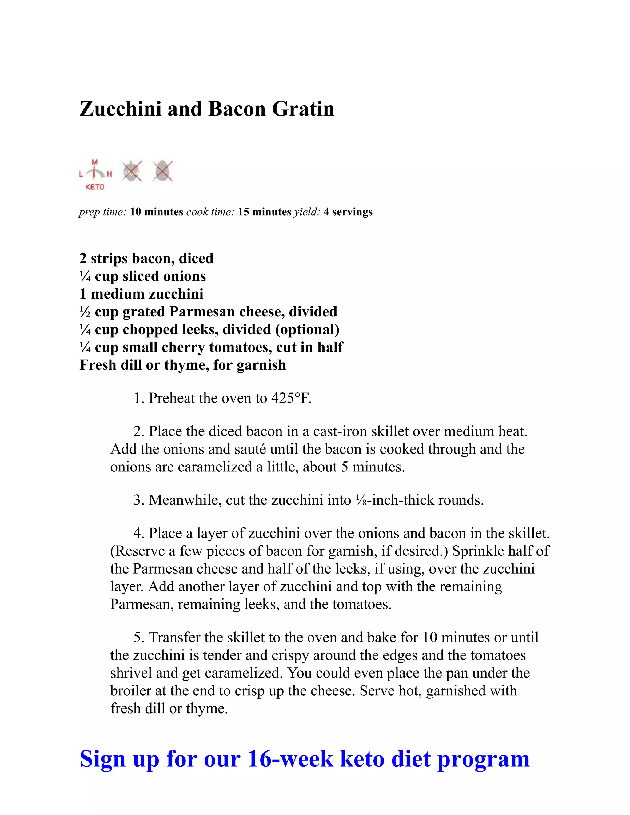 Zucchini and Bacon Gratin
prep time: 10 minutes cook time: 15 minutes yield: 4 servings
2 strips bacon, diced
¼ cup sliced onions
1 medium zucchini
½ cup grated Parmesan cheese, divided
¼ cup chopped leeks, divided (optional)
¼ cup small cherry tomatoes, cut in half
Fresh dill or thyme, for garnish
1. Preheat the oven to 425°F.
2. Place the diced bacon in a cast-iron skillet over medium heat.
Add the onions and sauté until the bacon is cooked through and the
onions are caramelized a little, about 5 minutes.
3. Meanwhile, cut the zucchini into ⅛-inch-thick rounds.
4. Place a layer of zucchini over the onions and bacon in the skillet.
(Reserve a few pieces of bacon for garnish, if desired.) Sprinkle half of
the Parmesan cheese and half of the leeks, if using, over the zucchini
layer. Add another layer of zucchini and top with the remaining
Parmesan, remaining leeks, and the tomatoes.
5. Transfer the skillet to the oven and bake for 10 minutes or until
the zucchini is tender and crispy around the edges and the tomatoes
shrivel and get caramelized. You could even place the pan under the
broiler at the end to crisp up the cheese. Serve hot, garnished with
fresh dill or thyme.
Sign up for our 16-week keto diet program
 