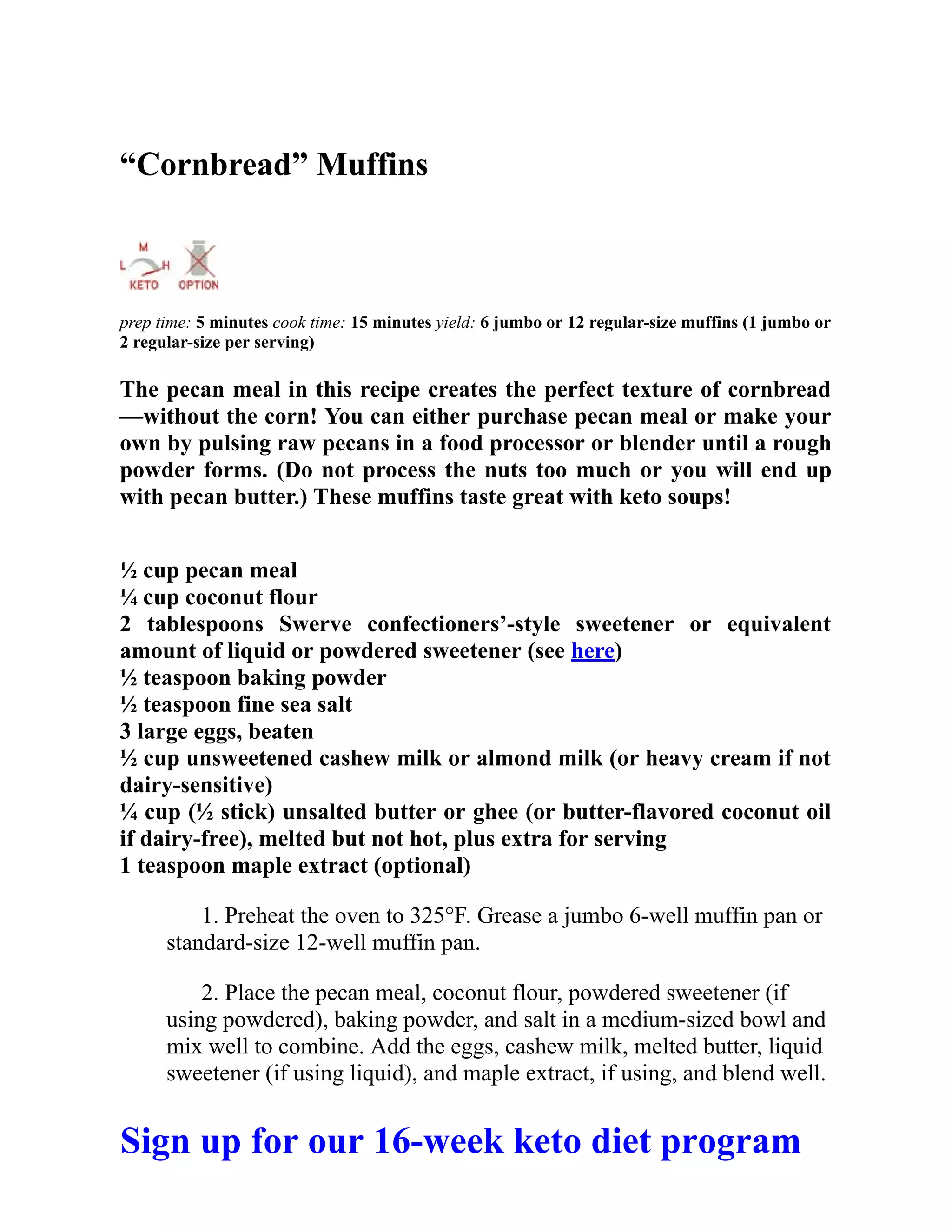 “Cornbread” Muffins
prep time: 5 minutes cook time: 15 minutes yield: 6 jumbo or 12 regular-size muffins (1 jumbo or
2 regular-size per serving)
The pecan meal in this recipe creates the perfect texture of cornbread
—without the corn! You can either purchase pecan meal or make your
own by pulsing raw pecans in a food processor or blender until a rough
powder forms. (Do not process the nuts too much or you will end up
with pecan butter.) These muffins taste great with keto soups!
½ cup pecan meal
¼ cup coconut flour
2 tablespoons Swerve confectioners’-style sweetener or equivalent
amount of liquid or powdered sweetener (see here)
½ teaspoon baking powder
½ teaspoon fine sea salt
3 large eggs, beaten
½ cup unsweetened cashew milk or almond milk (or heavy cream if not
dairy-sensitive)
¼ cup (½ stick) unsalted butter or ghee (or butter-flavored coconut oil
if dairy-free), melted but not hot, plus extra for serving
1 teaspoon maple extract (optional)
1. Preheat the oven to 325°F. Grease a jumbo 6-well muffin pan or
standard-size 12-well muffin pan.
2. Place the pecan meal, coconut flour, powdered sweetener (if
using powdered), baking powder, and salt in a medium-sized bowl and
mix well to combine. Add the eggs, cashew milk, melted butter, liquid
sweetener (if using liquid), and maple extract, if using, and blend well.
Sign up for our 16-week keto diet program
 