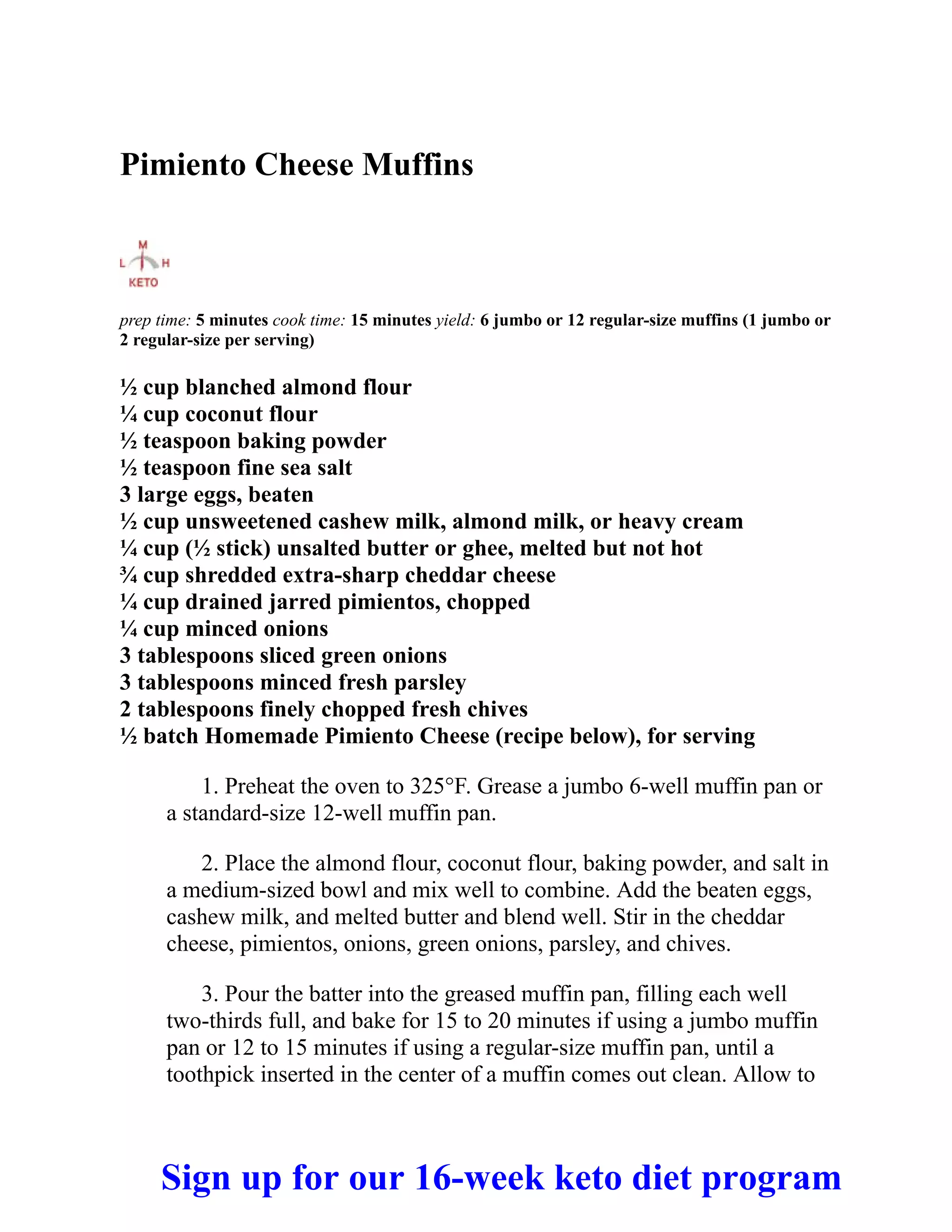 Pimiento Cheese Muffins
prep time: 5 minutes cook time: 15 minutes yield: 6 jumbo or 12 regular-size muffins (1 jumbo or
2 regular-size per serving)
½ cup blanched almond flour
¼ cup coconut flour
½ teaspoon baking powder
½ teaspoon fine sea salt
3 large eggs, beaten
½ cup unsweetened cashew milk, almond milk, or heavy cream
¼ cup (½ stick) unsalted butter or ghee, melted but not hot
¾ cup shredded extra-sharp cheddar cheese
¼ cup drained jarred pimientos, chopped
¼ cup minced onions
3 tablespoons sliced green onions
3 tablespoons minced fresh parsley
2 tablespoons finely chopped fresh chives
½ batch Homemade Pimiento Cheese (recipe below), for serving
1. Preheat the oven to 325°F. Grease a jumbo 6-well muffin pan or
a standard-size 12-well muffin pan.
2. Place the almond flour, coconut flour, baking powder, and salt in
a medium-sized bowl and mix well to combine. Add the beaten eggs,
cashew milk, and melted butter and blend well. Stir in the cheddar
cheese, pimientos, onions, green onions, parsley, and chives.
3. Pour the batter into the greased muffin pan, filling each well
two-thirds full, and bake for 15 to 20 minutes if using a jumbo muffin
pan or 12 to 15 minutes if using a regular-size muffin pan, until a
toothpick inserted in the center of a muffin comes out clean. Allow to
Sign up for our 16-week keto diet program
 