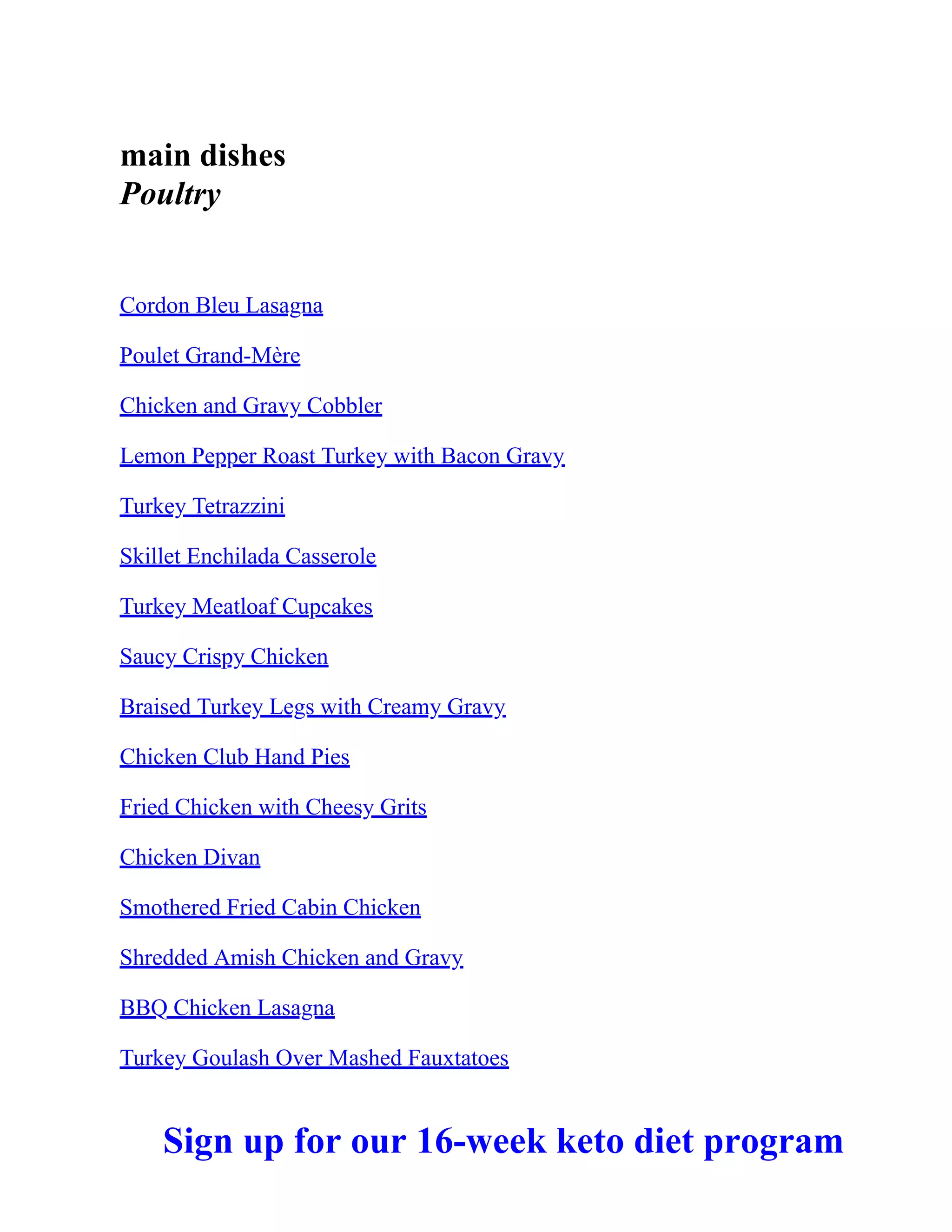 main dishes
Poultry
Cordon Bleu Lasagna
Poulet Grand-Mère
Chicken and Gravy Cobbler
Lemon Pepper Roast Turkey with Bacon Gravy
Turkey Tetrazzini
Skillet Enchilada Casserole
Turkey Meatloaf Cupcakes
Saucy Crispy Chicken
Braised Turkey Legs with Creamy Gravy
Chicken Club Hand Pies
Fried Chicken with Cheesy Grits
Chicken Divan
Smothered Fried Cabin Chicken
Shredded Amish Chicken and Gravy
BBQ Chicken Lasagna
Turkey Goulash Over Mashed Fauxtatoes
Sign up for our 16-week keto diet program
 