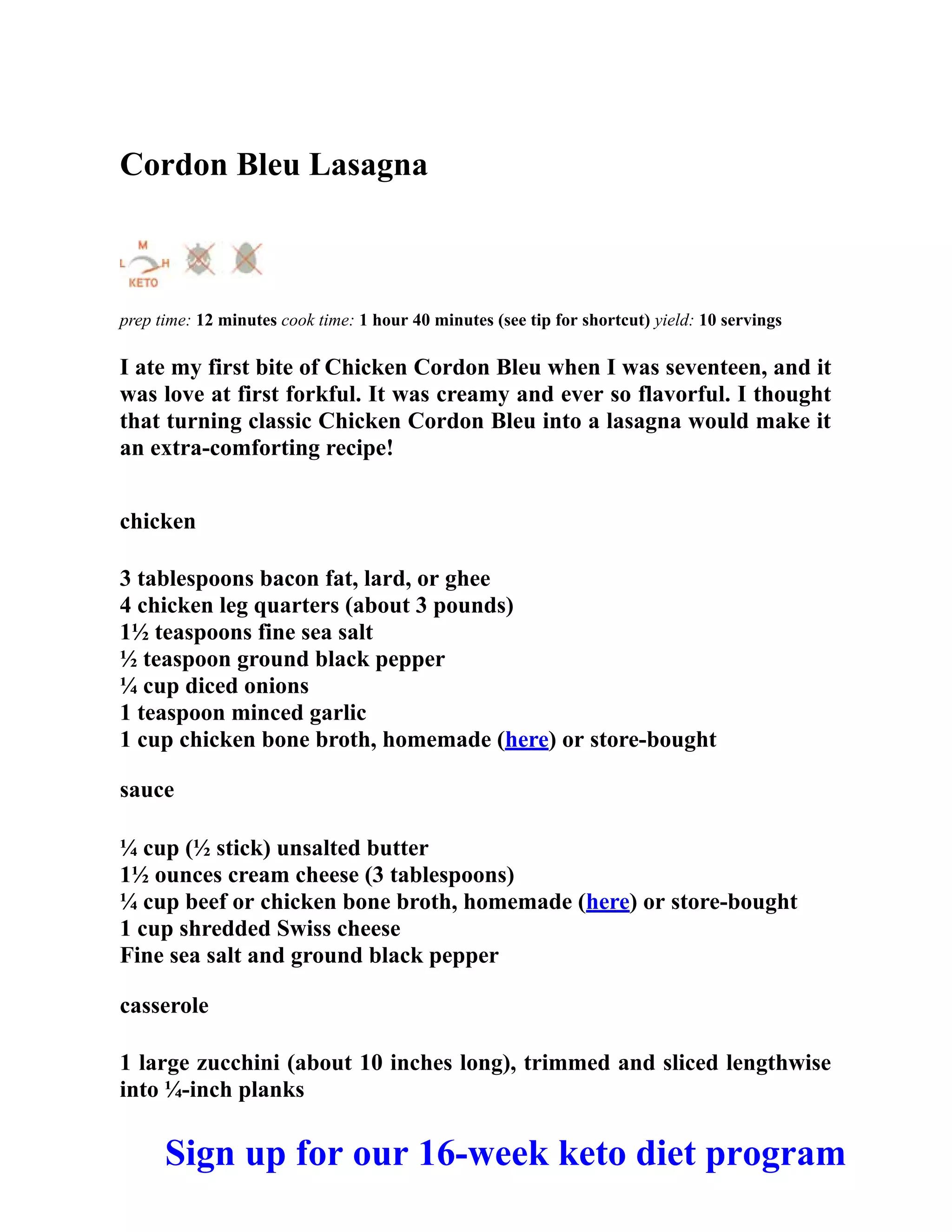 Cordon Bleu Lasagna
prep time: 12 minutes cook time: 1 hour 40 minutes (see tip for shortcut) yield: 10 servings
I ate my first bite of Chicken Cordon Bleu when I was seventeen, and it
was love at first forkful. It was creamy and ever so flavorful. I thought
that turning classic Chicken Cordon Bleu into a lasagna would make it
an extra-comforting recipe!
chicken
3 tablespoons bacon fat, lard, or ghee
4 chicken leg quarters (about 3 pounds)
1½ teaspoons fine sea salt
½ teaspoon ground black pepper
¼ cup diced onions
1 teaspoon minced garlic
1 cup chicken bone broth, homemade (here) or store-bought
sauce
¼ cup (½ stick) unsalted butter
1½ ounces cream cheese (3 tablespoons)
¼ cup beef or chicken bone broth, homemade (here) or store-bought
1 cup shredded Swiss cheese
Fine sea salt and ground black pepper
casserole
1 large zucchini (about 10 inches long), trimmed and sliced lengthwise
into ¼-inch planks
Sign up for our 16-week keto diet program
 