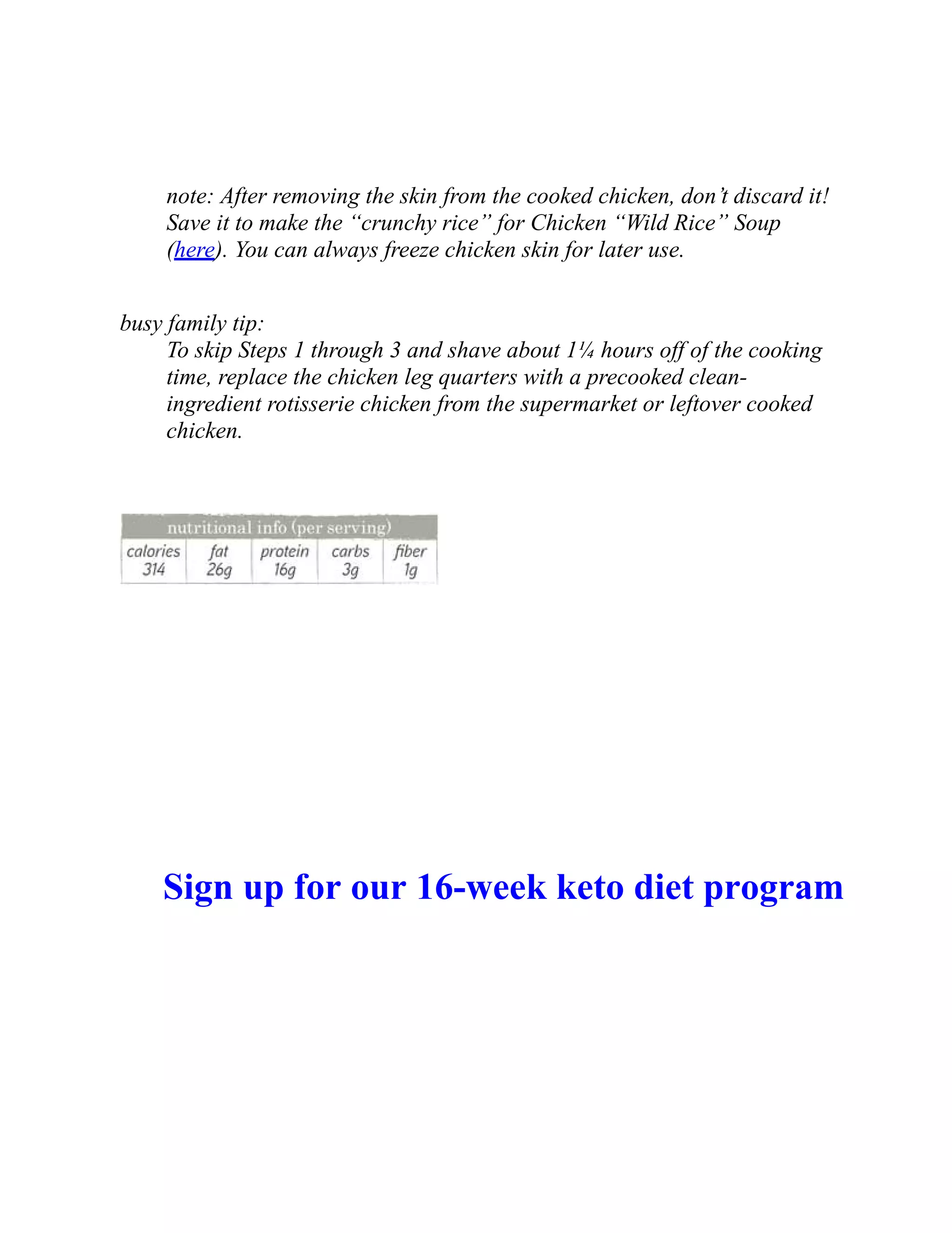 note: After removing the skin from the cooked chicken, don’t discard it!
Save it to make the “crunchy rice” for Chicken “Wild Rice” Soup
(here). You can always freeze chicken skin for later use.
busy family tip:
To skip Steps 1 through 3 and shave about 1¼ hours off of the cooking
time, replace the chicken leg quarters with a precooked clean-
ingredient rotisserie chicken from the supermarket or leftover cooked
chicken.
Sign up for our 16-week keto diet program
 