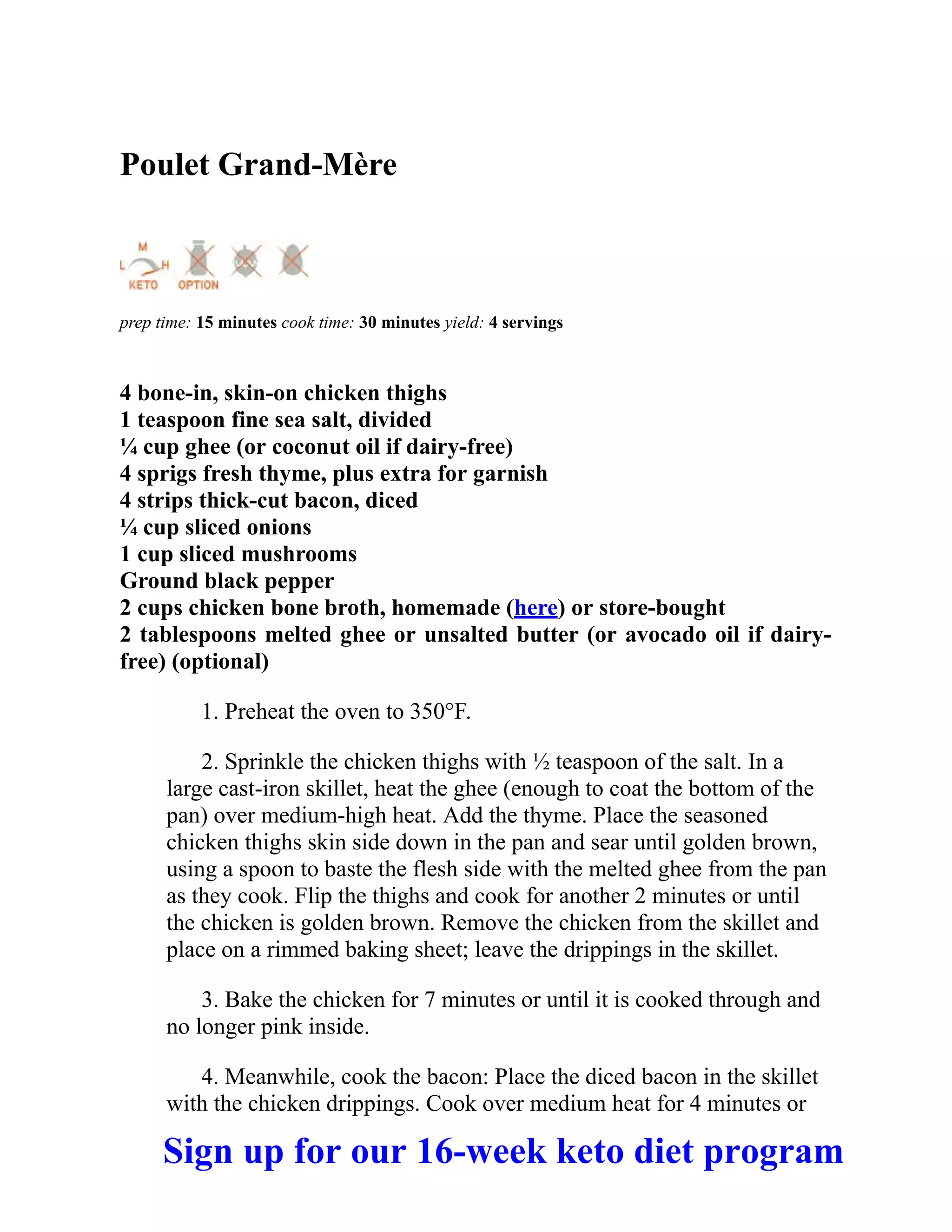 Poulet Grand-Mère
prep time: 15 minutes cook time: 30 minutes yield: 4 servings
4 bone-in, skin-on chicken thighs
1 teaspoon fine sea salt, divided
¼ cup ghee (or coconut oil if dairy-free)
4 sprigs fresh thyme, plus extra for garnish
4 strips thick-cut bacon, diced
¼ cup sliced onions
1 cup sliced mushrooms
Ground black pepper
2 cups chicken bone broth, homemade (here) or store-bought
2 tablespoons melted ghee or unsalted butter (or avocado oil if dairy-
free) (optional)
1. Preheat the oven to 350°F.
2. Sprinkle the chicken thighs with ½ teaspoon of the salt. In a
large cast-iron skillet, heat the ghee (enough to coat the bottom of the
pan) over medium-high heat. Add the thyme. Place the seasoned
chicken thighs skin side down in the pan and sear until golden brown,
using a spoon to baste the flesh side with the melted ghee from the pan
as they cook. Flip the thighs and cook for another 2 minutes or until
the chicken is golden brown. Remove the chicken from the skillet and
place on a rimmed baking sheet; leave the drippings in the skillet.
3. Bake the chicken for 7 minutes or until it is cooked through and
no longer pink inside.
4. Meanwhile, cook the bacon: Place the diced bacon in the skillet
with the chicken drippings. Cook over medium heat for 4 minutes or
Sign up for our 16-week keto diet program
 
