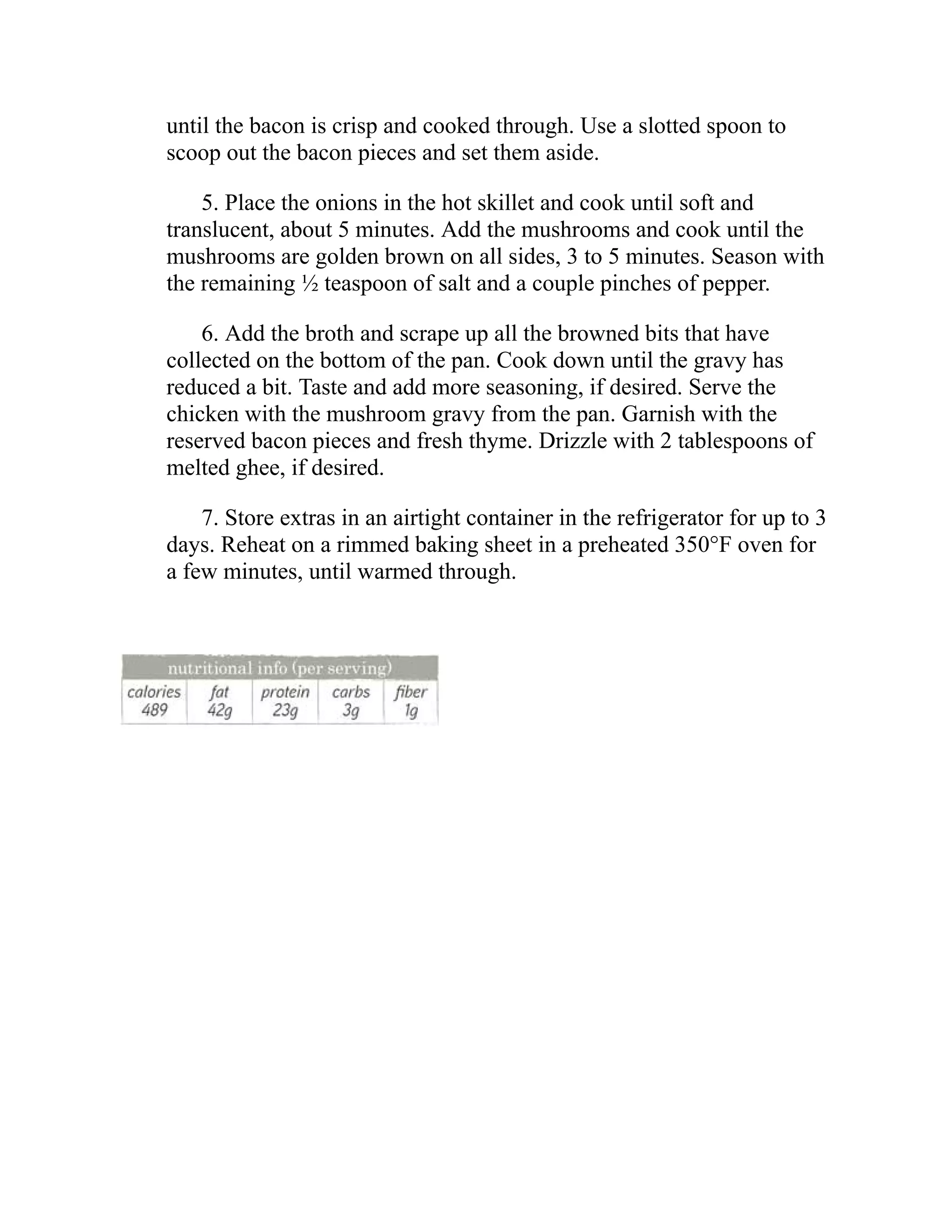 until the bacon is crisp and cooked through. Use a slotted spoon to
scoop out the bacon pieces and set them aside.
5. Place the onions in the hot skillet and cook until soft and
translucent, about 5 minutes. Add the mushrooms and cook until the
mushrooms are golden brown on all sides, 3 to 5 minutes. Season with
the remaining ½ teaspoon of salt and a couple pinches of pepper.
6. Add the broth and scrape up all the browned bits that have
collected on the bottom of the pan. Cook down until the gravy has
reduced a bit. Taste and add more seasoning, if desired. Serve the
chicken with the mushroom gravy from the pan. Garnish with the
reserved bacon pieces and fresh thyme. Drizzle with 2 tablespoons of
melted ghee, if desired.
7. Store extras in an airtight container in the refrigerator for up to 3
days. Reheat on a rimmed baking sheet in a preheated 350°F oven for
a few minutes, until warmed through.
 